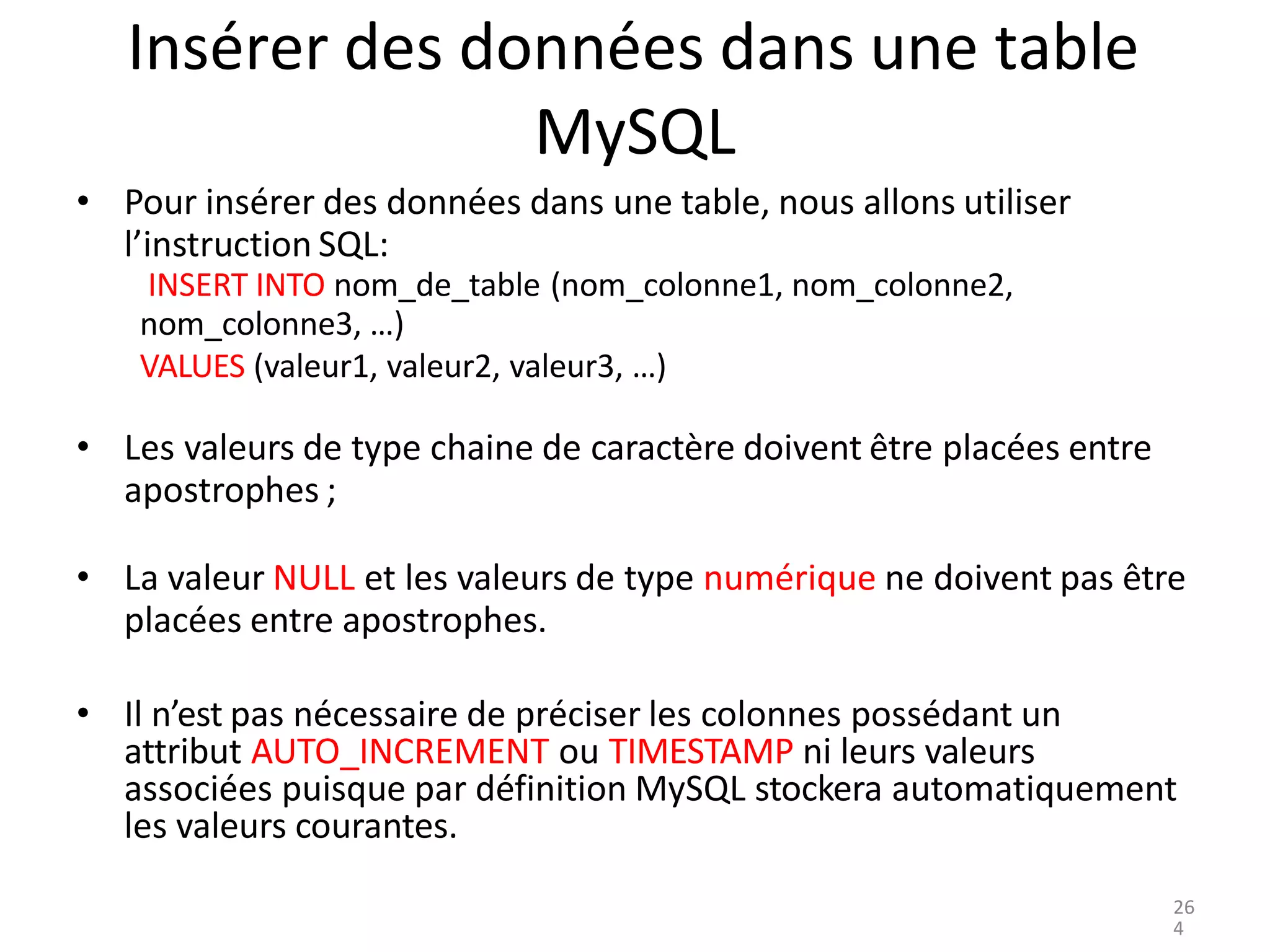 Insérer des données dans une table
MySQL
• Pour insérer des données dans une table, nous allons utiliser
l’instruction SQL:
INSERT INTO nom_de_table (nom_colonne1, nom_colonne2,
nom_colonne3, …)
VALUES (valeur1, valeur2, valeur3, …)
• Les valeurs de type chaine de caractère doivent être placées entre
apostrophes ;
• La valeur NULL et les valeurs de type numérique ne doivent pas être
placées entre apostrophes.
• Il n’est pas nécessaire de préciser les colonnes possédant un
attribut AUTO_INCREMENT ou TIMESTAMP ni leurs valeurs
associées puisque par définition MySQL stockera automatiquement
les valeurs courantes.
26
4
 