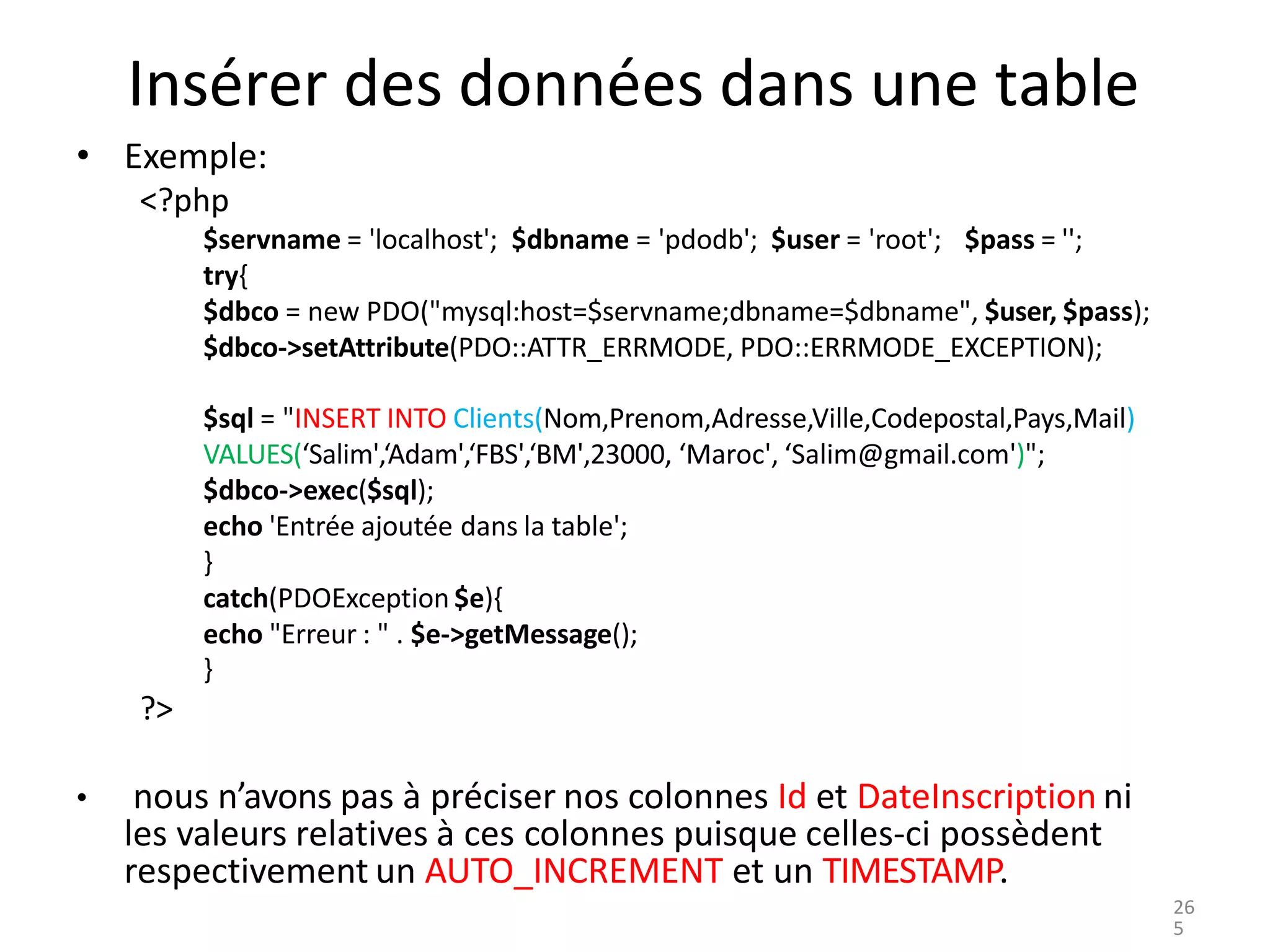 Insérer des données dans une table
• Exemple:
<?php
$servname = 'localhost'; $dbname = 'pdodb'; $user = 'root'; $pass = '';
try{
$dbco = new PDO("mysql:host=$servname;dbname=$dbname", $user, $pass);
$dbco->setAttribute(PDO::ATTR_ERRMODE, PDO::ERRMODE_EXCEPTION);
$sql = "INSERT INTO Clients(Nom,Prenom,Adresse,Ville,Codepostal,Pays,Mail)
VALUES(‘Salim',‘Adam',‘FBS',‘BM',23000, ‘Maroc', ‘Salim@gmail.com')";
$dbco->exec($sql);
echo 'Entrée ajoutée dans la table';
}
catch(PDOException $e){
echo "Erreur : " . $e->getMessage();
}
?>
• nous n’avons pas à préciser nos colonnes Id et DateInscription ni
les valeurs relatives à ces colonnes puisque celles-ci possèdent
respectivement un AUTO_INCREMENT et un TIMESTAMP.
26
5
 