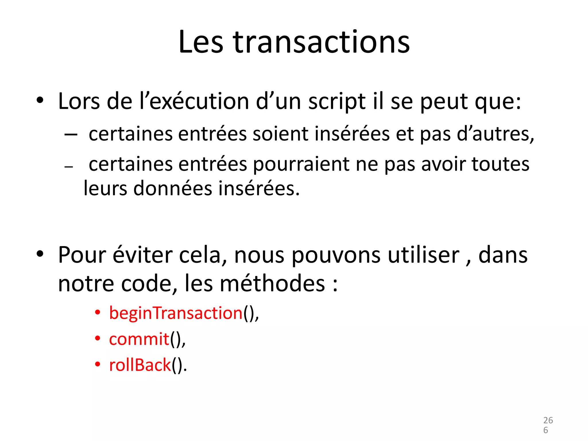 Les transactions
• Lors de l’exécution d’un script il se peut que:
– certaines entrées soient insérées et pas d’autres,
– certaines entrées pourraient ne pas avoir toutes
leurs données insérées.
• Pour éviter cela, nous pouvons utiliser , dans
notre code, les méthodes :
• beginTransaction(),
• commit(),
• rollBack().
26
6
 