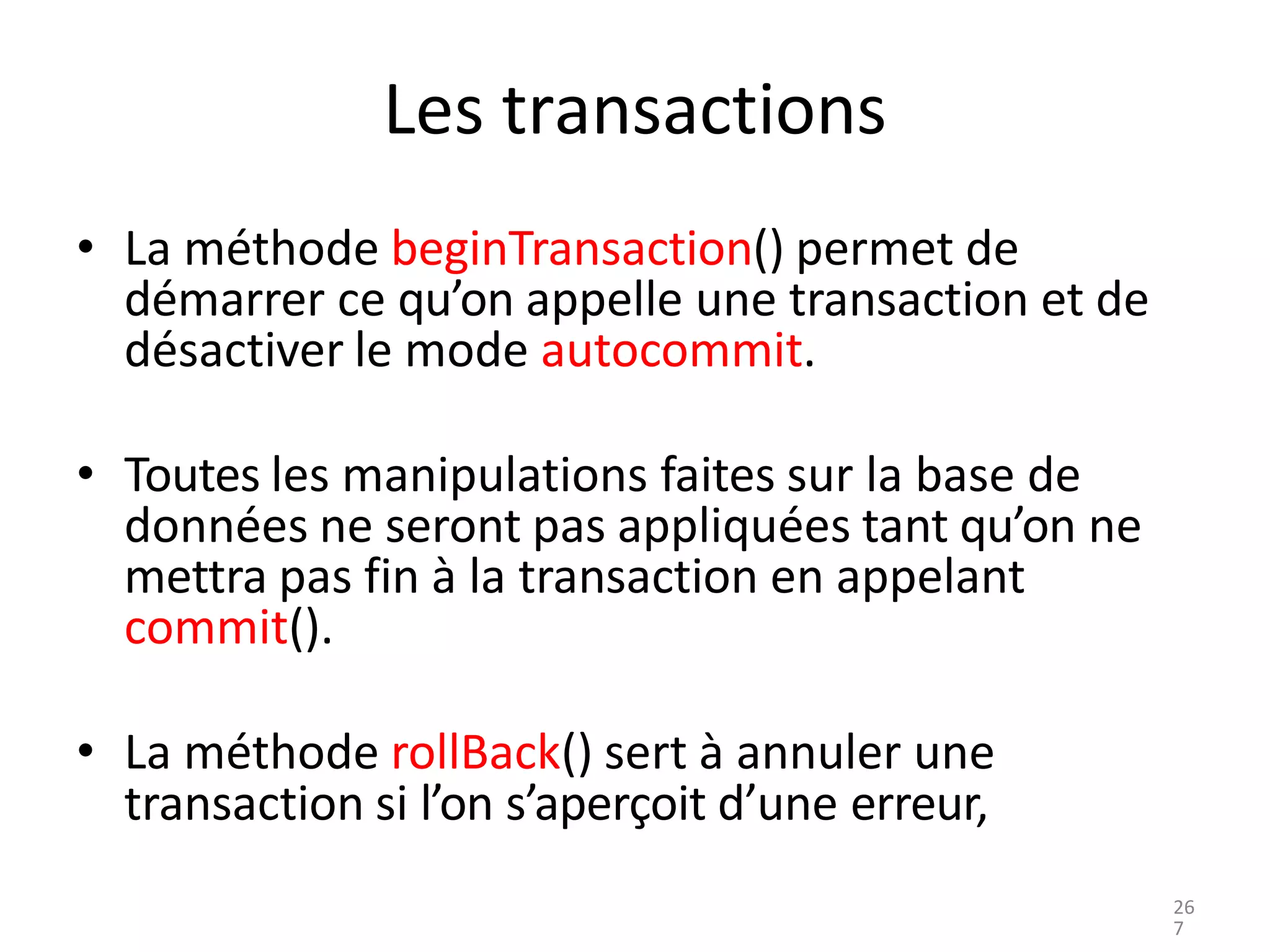 Les transactions
• La méthode beginTransaction() permet de
démarrer ce qu’on appelle une transaction et de
désactiver le mode autocommit.
• Toutes les manipulations faites sur la base de
données ne seront pas appliquées tant qu’on ne
mettra pas fin à la transaction en appelant
commit().
• La méthode rollBack() sert à annuler une
transaction si l’on s’aperçoit d’une erreur,
26
7
 