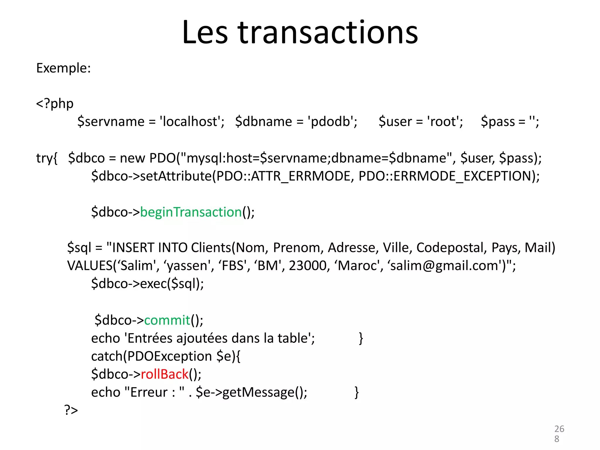 Les transactions
Exemple:
<?php
$servname = 'localhost'; $dbname = 'pdodb'; $user = 'root'; $pass = '';
try{ $dbco = new PDO("mysql:host=$servname;dbname=$dbname", $user, $pass);
$dbco->setAttribute(PDO::ATTR_ERRMODE, PDO::ERRMODE_EXCEPTION);
$dbco->beginTransaction();
$sql = "INSERT INTO Clients(Nom, Prenom, Adresse, Ville, Codepostal, Pays, Mail)
VALUES(‘Salim', ‘yassen', ‘FBS', ‘BM', 23000, ‘Maroc', ‘salim@gmail.com')";
$dbco->exec($sql);
$dbco->commit();
echo 'Entrées ajoutées dans la table';
catch(PDOException $e){
$dbco->rollBack();
echo "Erreur : " . $e->getMessage();
}
}
?>
26
8
 