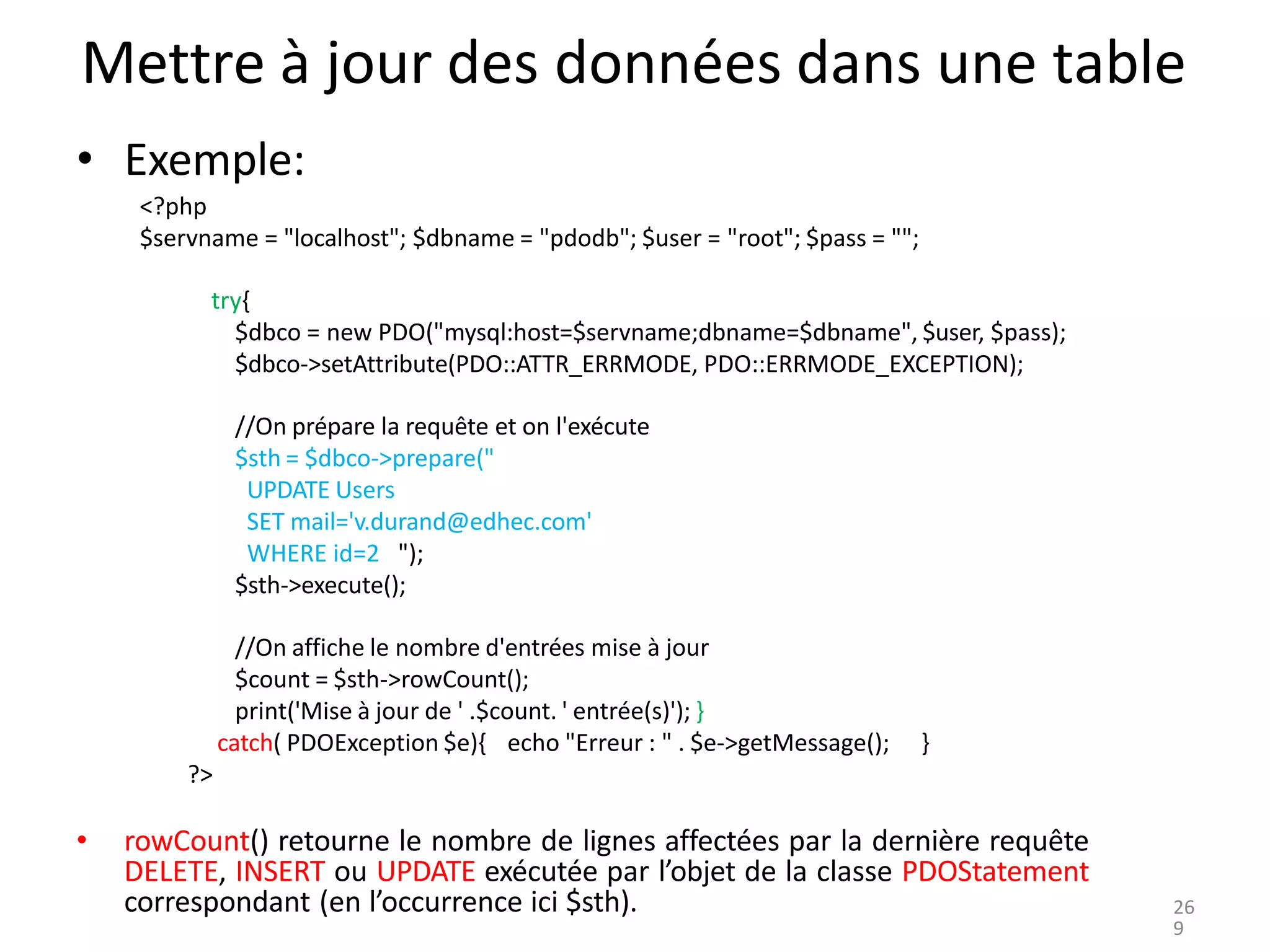 Mettre à jour des données dans une table
• Exemple:
<?php
$servname = "localhost"; $dbname = "pdodb"; $user = "root"; $pass = "";
try{
$dbco = new PDO("mysql:host=$servname;dbname=$dbname", $user, $pass);
$dbco->setAttribute(PDO::ATTR_ERRMODE, PDO::ERRMODE_EXCEPTION);
//On prépare la requête et on l'exécute
$sth = $dbco->prepare("
UPDATE Users
SET mail='v.durand@edhec.com'
WHERE id=2 ");
$sth->execute();
//On affiche le nombre d'entrées mise à jour
$count = $sth->rowCount();
print('Mise à jour de ' .$count. ' entrée(s)'); }
catch( PDOException $e){ echo "Erreur : " . $e->getMessage(); }
?>
• rowCount() retourne le nombre de lignes affectées par la dernière requête
DELETE, INSERT ou UPDATE exécutée par l’objet de la classe PDOStatement
correspondant (en l’occurrence ici $sth). 26
9
 