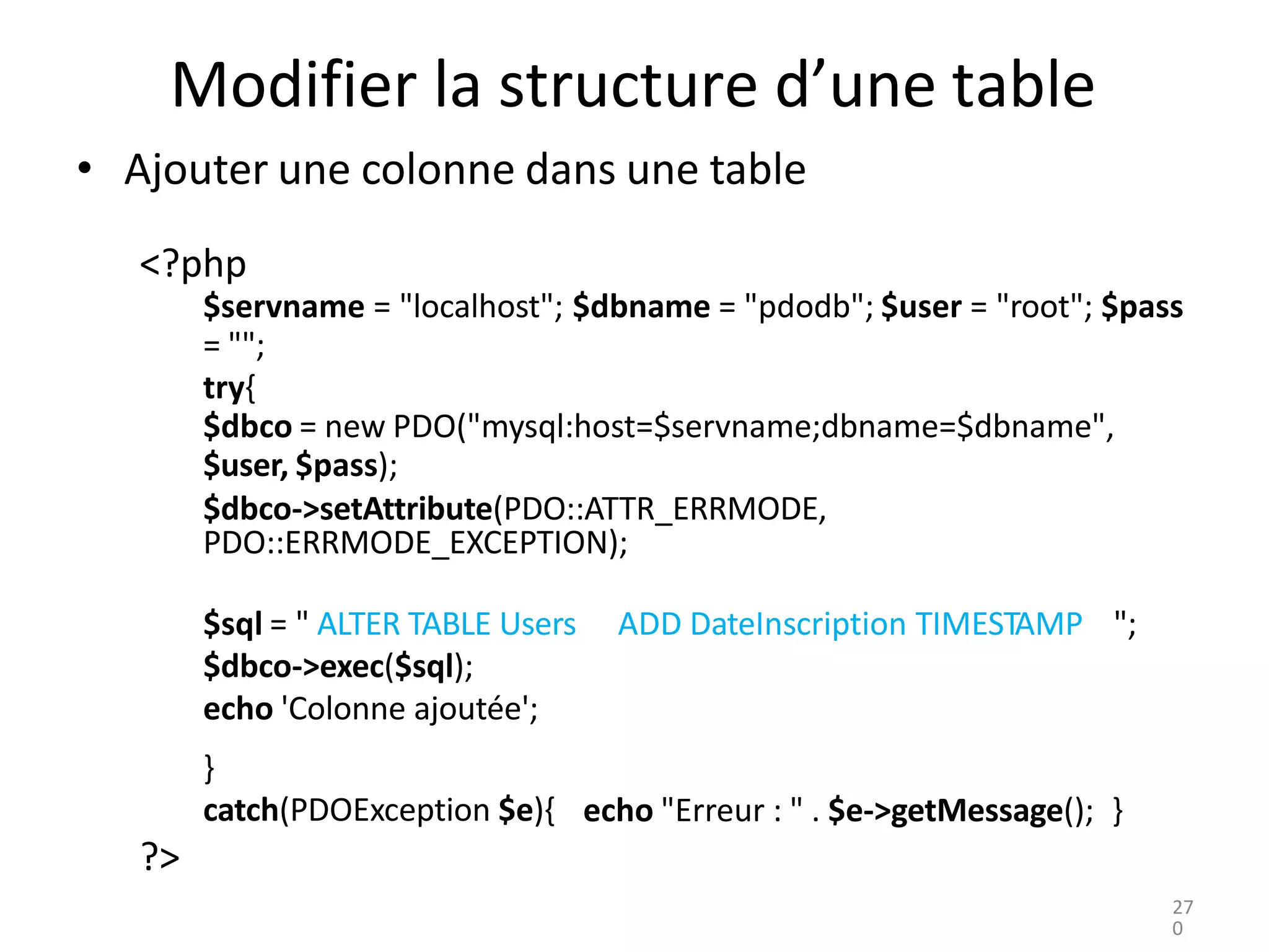 }
catch(PDOException $e){ echo "Erreur : " . $e->getMessage(); }
?>
Modifier la structure d’une table
• Ajouter une colonne dans une table
<?php
$servname = "localhost"; $dbname = "pdodb"; $user = "root"; $pass
= "";
try{
$dbco = new PDO("mysql:host=$servname;dbname=$dbname",
$user, $pass);
$dbco->setAttribute(PDO::ATTR_ERRMODE,
PDO::ERRMODE_EXCEPTION);
$sql = " ALTER TABLE Users
$dbco->exec($sql);
echo 'Colonne ajoutée';
ADD DateInscription TIMESTAMP ";
27
0
 