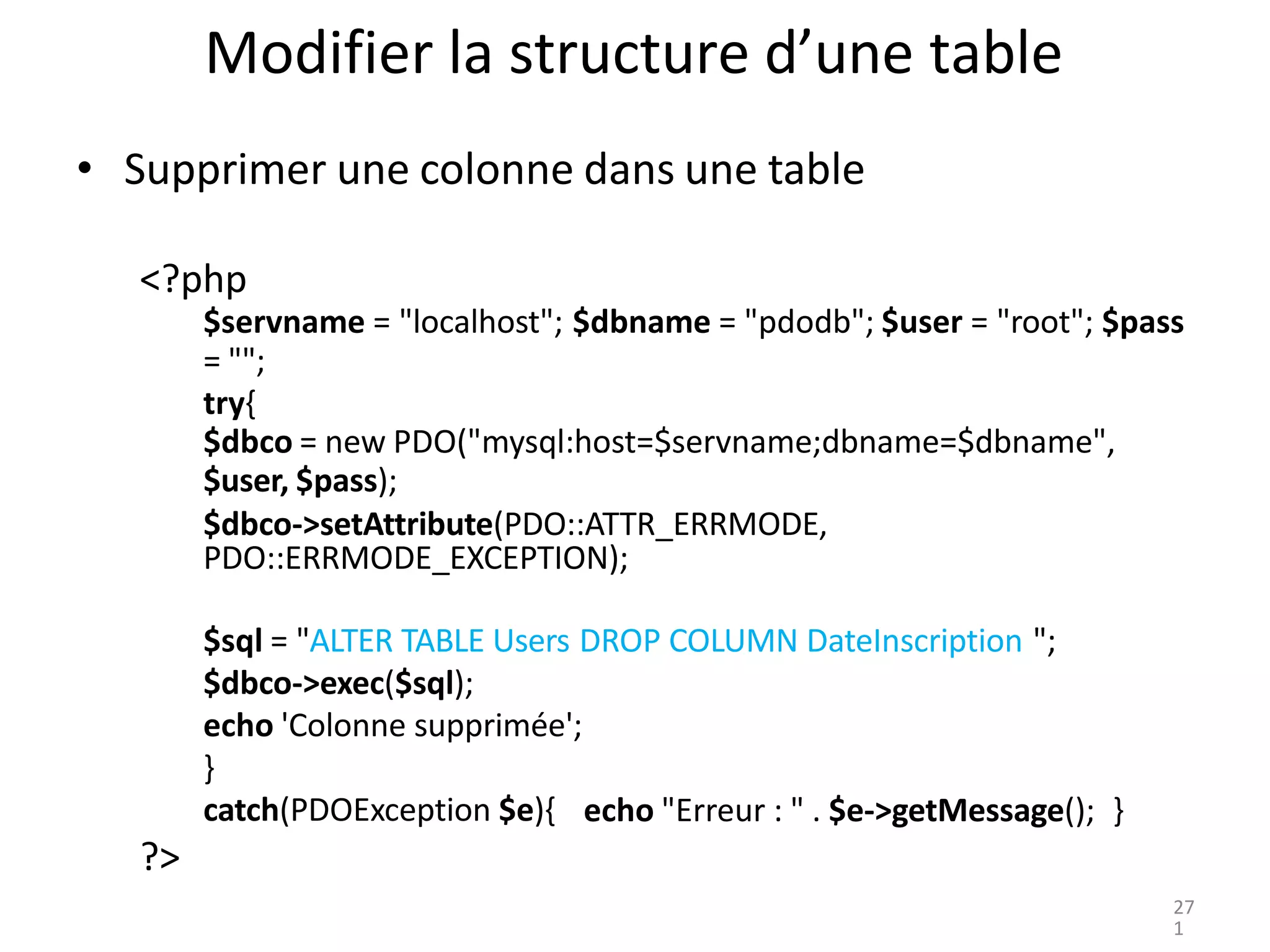 }
catch(PDOException $e){ echo "Erreur : " . $e->getMessage(); }
?>
Modifier la structure d’une table
• Supprimer une colonne dans une table
<?php
$servname = "localhost"; $dbname = "pdodb"; $user = "root"; $pass
= "";
try{
$dbco = new PDO("mysql:host=$servname;dbname=$dbname",
$user, $pass);
$dbco->setAttribute(PDO::ATTR_ERRMODE,
PDO::ERRMODE_EXCEPTION);
$sql = "ALTER TABLE Users DROP COLUMN DateInscription ";
$dbco->exec($sql);
echo 'Colonne supprimée';
27
1
 