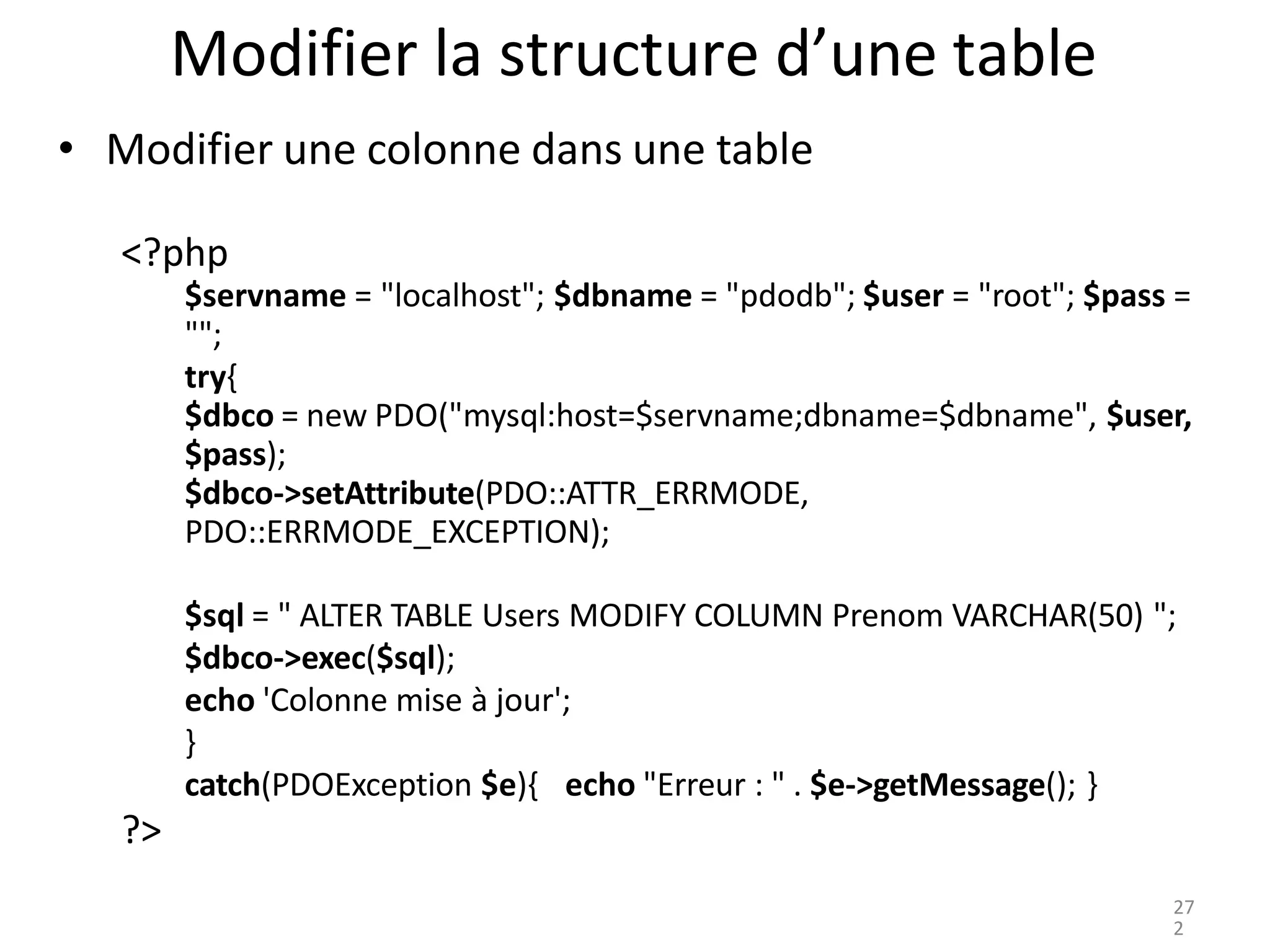 Modifier la structure d’une table
• Modifier une colonne dans une table
<?php
$servname = "localhost"; $dbname = "pdodb"; $user = "root"; $pass =
"";
try{
$dbco = new PDO("mysql:host=$servname;dbname=$dbname", $user,
$pass);
$dbco->setAttribute(PDO::ATTR_ERRMODE,
PDO::ERRMODE_EXCEPTION);
$sql = " ALTER TABLE Users MODIFY COLUMN Prenom VARCHAR(50) ";
$dbco->exec($sql);
echo 'Colonne mise à jour';
}
catch(PDOException $e){ echo "Erreur : " . $e->getMessage(); }
?>
27
2
 