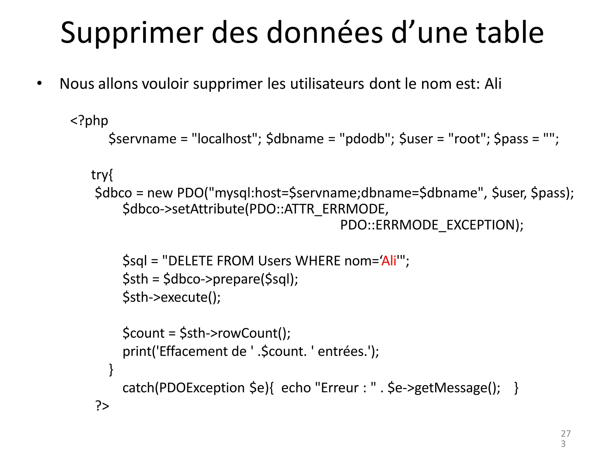Supprimer des données d’une table
• Nous allons vouloir supprimer les utilisateurs dont le nom est: Ali
<?php
$servname = "localhost"; $dbname = "pdodb"; $user = "root"; $pass = "";
try{
$dbco = new PDO("mysql:host=$servname;dbname=$dbname", $user, $pass);
$dbco->setAttribute(PDO::ATTR_ERRMODE,
PDO::ERRMODE_EXCEPTION);
$sql = "DELETE FROM Users WHERE nom=‘Ali'";
$sth = $dbco->prepare($sql);
$sth->execute();
$count = $sth->rowCount();
print('Effacement de ' .$count. ' entrées.');
}
catch(PDOException $e){ echo "Erreur : " . $e->getMessage(); }
?>
27
3
 