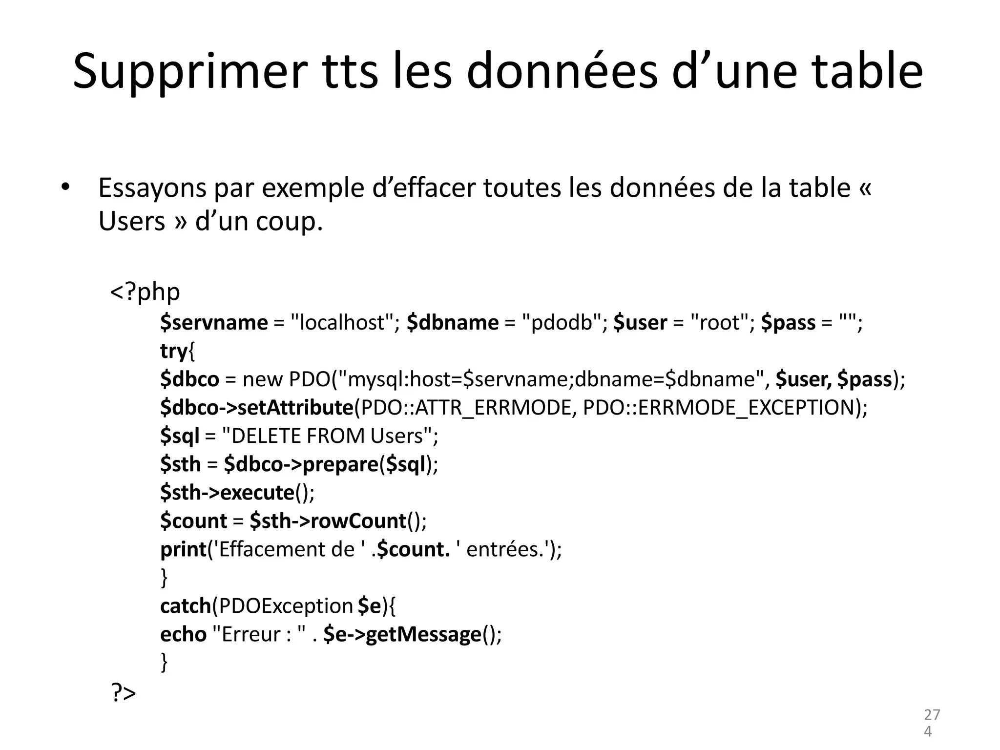 Supprimer tts les données d’une table
• Essayons par exemple d’effacer toutes les données de la table «
Users » d’un coup.
<?php
$servname = "localhost"; $dbname = "pdodb"; $user = "root"; $pass = "";
try{
$dbco = new PDO("mysql:host=$servname;dbname=$dbname", $user, $pass);
$dbco->setAttribute(PDO::ATTR_ERRMODE, PDO::ERRMODE_EXCEPTION);
$sql = "DELETE FROM Users";
$sth = $dbco->prepare($sql);
$sth->execute();
$count = $sth->rowCount();
print('Effacement de ' .$count. ' entrées.');
}
catch(PDOException $e){
echo "Erreur : " . $e->getMessage();
}
?>
27
4
 