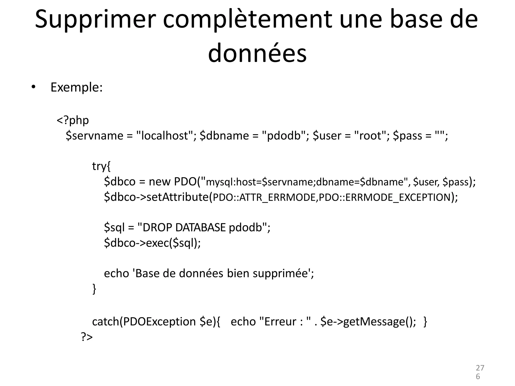 Supprimer complètement une base de
données
• Exemple:
<?php
$servname = "localhost"; $dbname = "pdodb"; $user = "root"; $pass = "";
try{
$dbco = new PDO("mysql:host=$servname;dbname=$dbname", $user, $pass);
$dbco->setAttribute(PDO::ATTR_ERRMODE,PDO::ERRMODE_EXCEPTION);
$sql = "DROP DATABASE pdodb";
$dbco->exec($sql);
echo 'Base de données bien supprimée';
}
catch(PDOException $e){
?>
echo "Erreur : " . $e->getMessage(); }
27
6
 