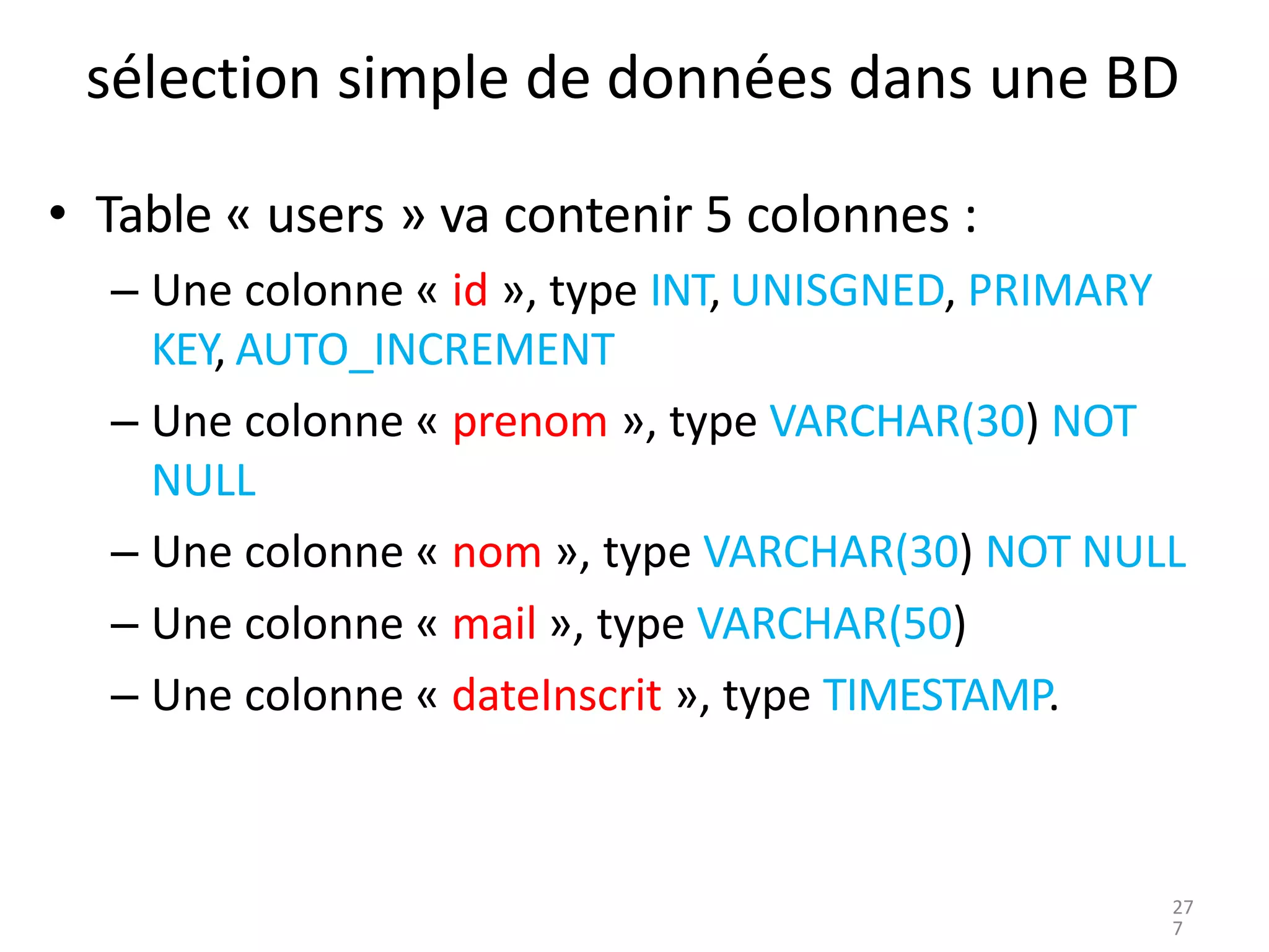 sélection simple de données dans une BD
• Table « users » va contenir 5 colonnes :
– Une colonne « id », type INT, UNISGNED, PRIMARY
KEY, AUTO_INCREMENT
– Une colonne « prenom », type VARCHAR(30) NOT
NULL
– Une colonne « nom », type VARCHAR(30) NOT NULL
– Une colonne « mail », type VARCHAR(50)
– Une colonne « dateInscrit », type TIMESTAMP.
27
7
 