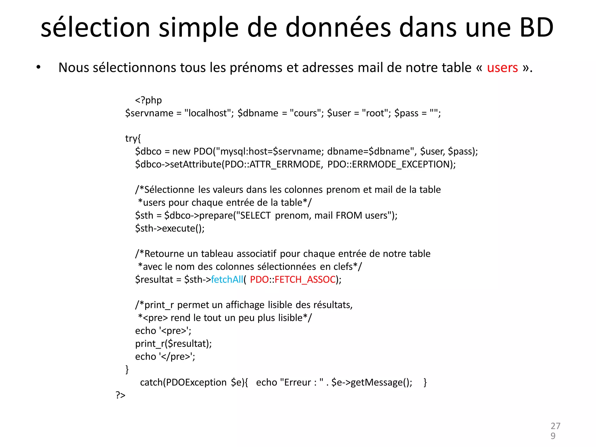sélection simple de données dans une BD
• Nous sélectionnons tous les prénoms et adresses mail de notre table « users ».
<?php
$servname = "localhost"; $dbname = "cours"; $user = "root"; $pass = "";
try{
$dbco = new PDO("mysql:host=$servname; dbname=$dbname", $user, $pass);
$dbco->setAttribute(PDO::ATTR_ERRMODE, PDO::ERRMODE_EXCEPTION);
/*Sélectionne les valeurs dans les colonnes prenom et mail de la table
*users pour chaque entrée de la table*/
$sth = $dbco->prepare("SELECT prenom, mail FROM users");
$sth->execute();
/*Retourne un tableau associatif pour chaque entrée de notre table
*avec le nom des colonnes sélectionnées en clefs*/
$resultat = $sth->fetchAll( PDO::FETCH_ASSOC);
/*print_r permet un affichage lisible des résultats,
*<pre> rend le tout un peu plus lisible*/
echo '<pre>';
print_r($resultat);
echo '</pre>';
}
catch(PDOException $e){ echo "Erreur : " . $e->getMessage(); }
?>
27
9
 
