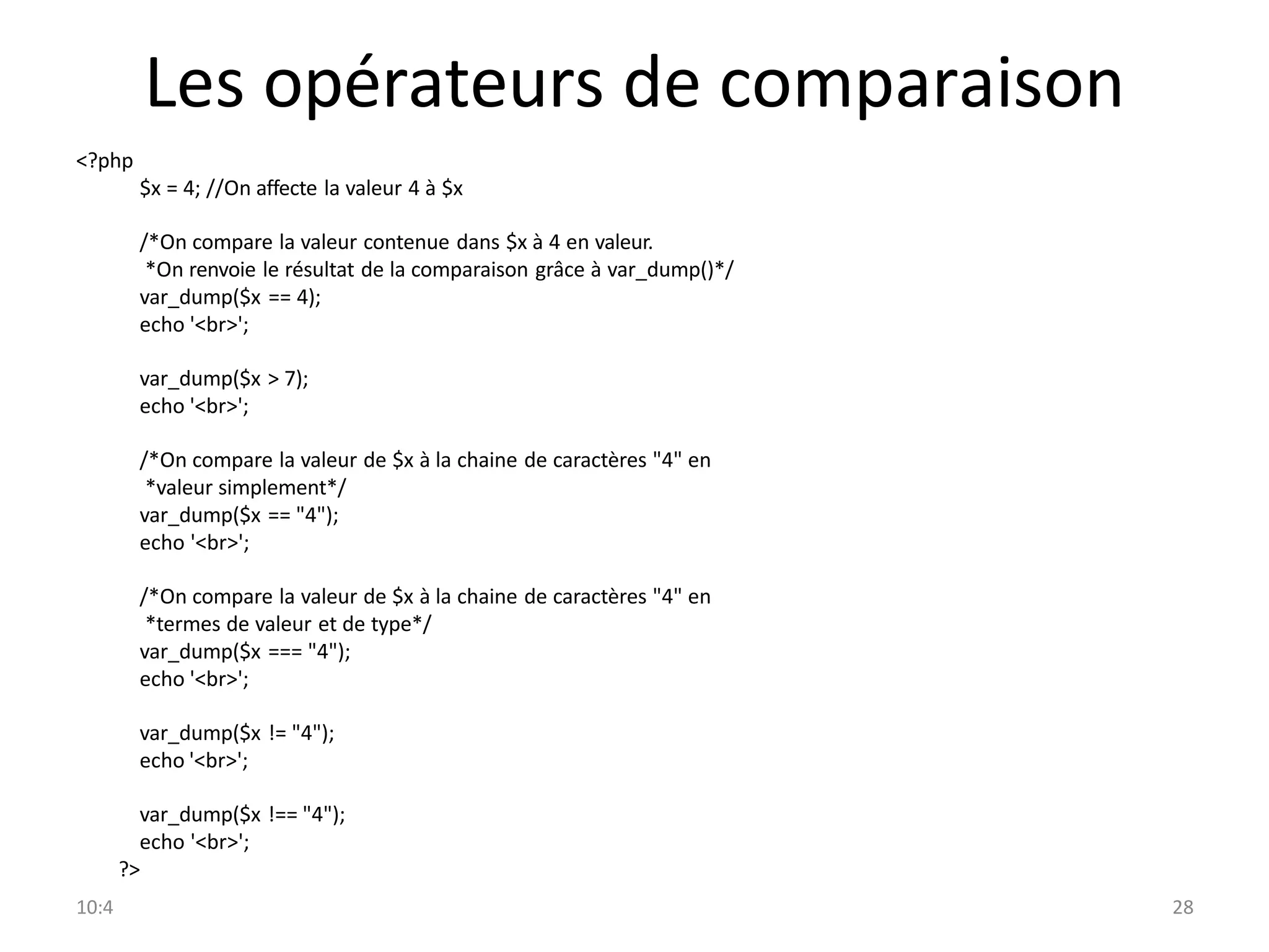 10:4 28
Les opérateurs de comparaison
<?php
$x = 4; //On affecte la valeur 4 à $x
/*On compare la valeur contenue dans $x à 4 en valeur.
*On renvoie le résultat de la comparaison grâce à var_dump()*/
var_dump($x == 4);
echo '<br>';
var_dump($x > 7);
echo '<br>';
/*On compare la valeur de $x à la chaine de caractères "4" en
*valeur simplement*/
var_dump($x == "4");
echo '<br>';
/*On compare la valeur de $x à la chaine de caractères "4" en
*termes de valeur et de type*/
var_dump($x === "4");
echo '<br>';
var_dump($x != "4");
echo '<br>';
var_dump($x !== "4");
echo '<br>';
?>
 