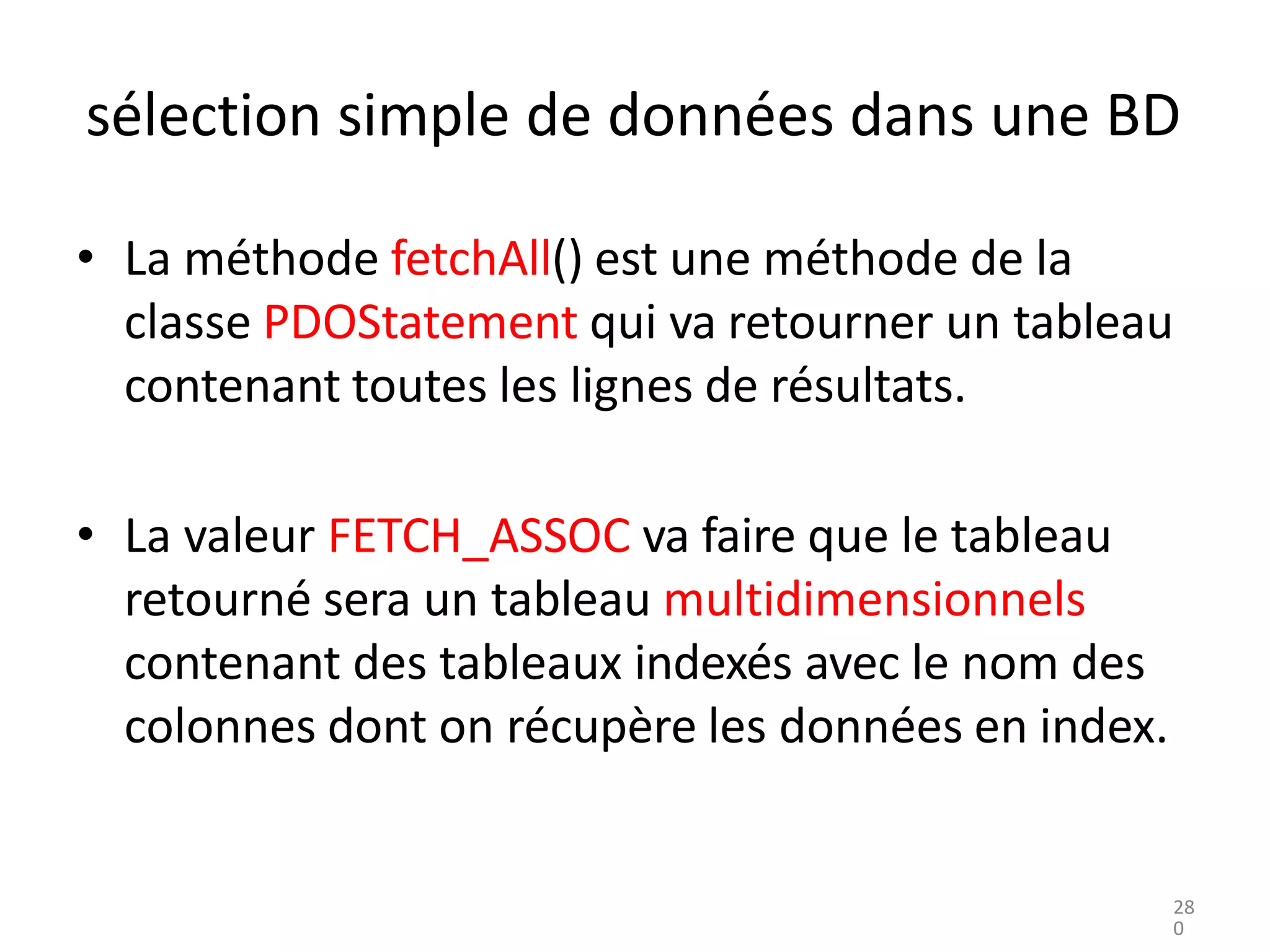 sélection simple de données dans une BD
• La méthode fetchAll() est une méthode de la
classe PDOStatement qui va retourner un tableau
contenant toutes les lignes de résultats.
• La valeur FETCH_ASSOC va faire que le tableau
retourné sera un tableau multidimensionnels
contenant des tableaux indexés avec le nom des
colonnes dont on récupère les données en index.
28
0
 