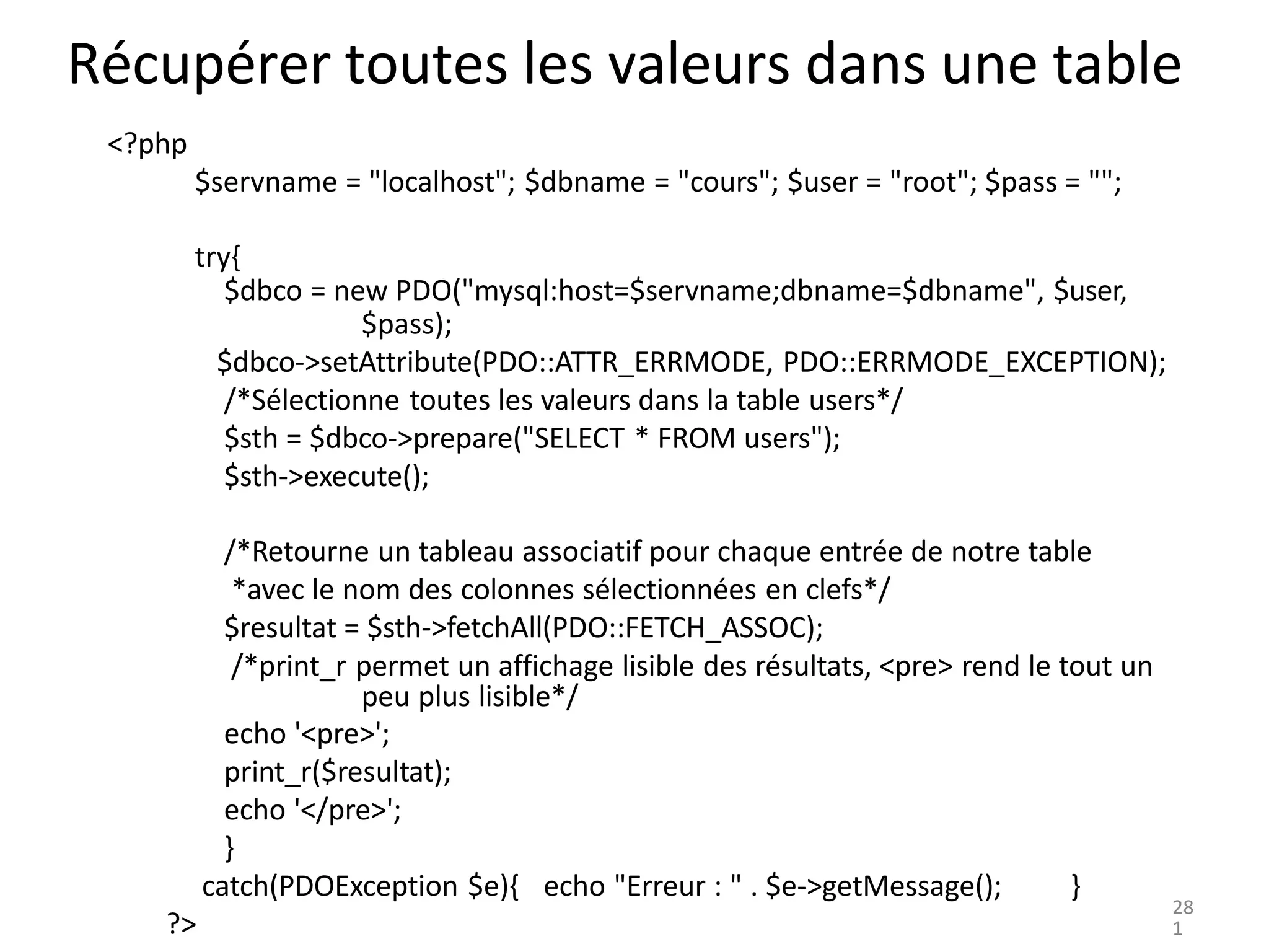 Récupérer toutes les valeurs dans une table
<?php
$servname = "localhost"; $dbname = "cours"; $user = "root"; $pass = "";
try{
$dbco = new PDO("mysql:host=$servname;dbname=$dbname", $user,
$pass);
$dbco->setAttribute(PDO::ATTR_ERRMODE, PDO::ERRMODE_EXCEPTION);
/*Sélectionne toutes les valeurs dans la table users*/
$sth = $dbco->prepare("SELECT * FROM users");
$sth->execute();
/*Retourne un tableau associatif pour chaque entrée de notre table
*avec le nom des colonnes sélectionnées en clefs*/
$resultat = $sth->fetchAll(PDO::FETCH_ASSOC);
/*print_r permet un affichage lisible des résultats, <pre> rend le tout un
peu plus lisible*/
echo '<pre>';
print_r($resultat);
echo '</pre>';
}
catch(PDOException $e){ echo "Erreur : " . $e->getMessage(); }
?>
28
1
 