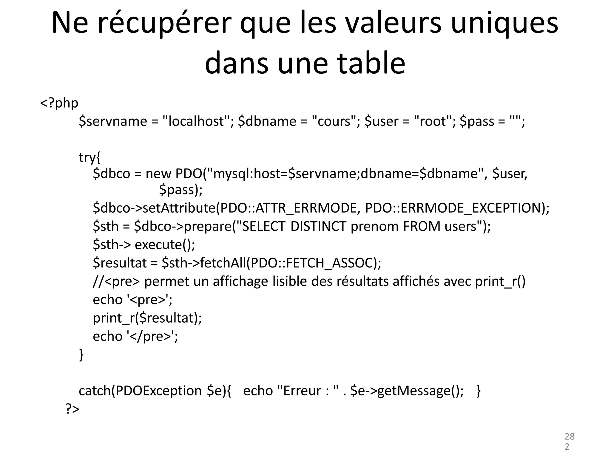 Ne récupérer que les valeurs uniques
dans une table
<?php
$servname = "localhost"; $dbname = "cours"; $user = "root"; $pass = "";
try{
$dbco = new PDO("mysql:host=$servname;dbname=$dbname", $user,
$pass);
$dbco->setAttribute(PDO::ATTR_ERRMODE, PDO::ERRMODE_EXCEPTION);
$sth = $dbco->prepare("SELECT DISTINCT prenom FROM users");
$sth-> execute();
$resultat = $sth->fetchAll(PDO::FETCH_ASSOC);
//<pre> permet un affichage lisible des résultats affichés avec print_r()
echo '<pre>';
print_r($resultat);
echo '</pre>';
}
catch(PDOException $e){ echo "Erreur : " . $e->getMessage(); }
?>
28
2
 
