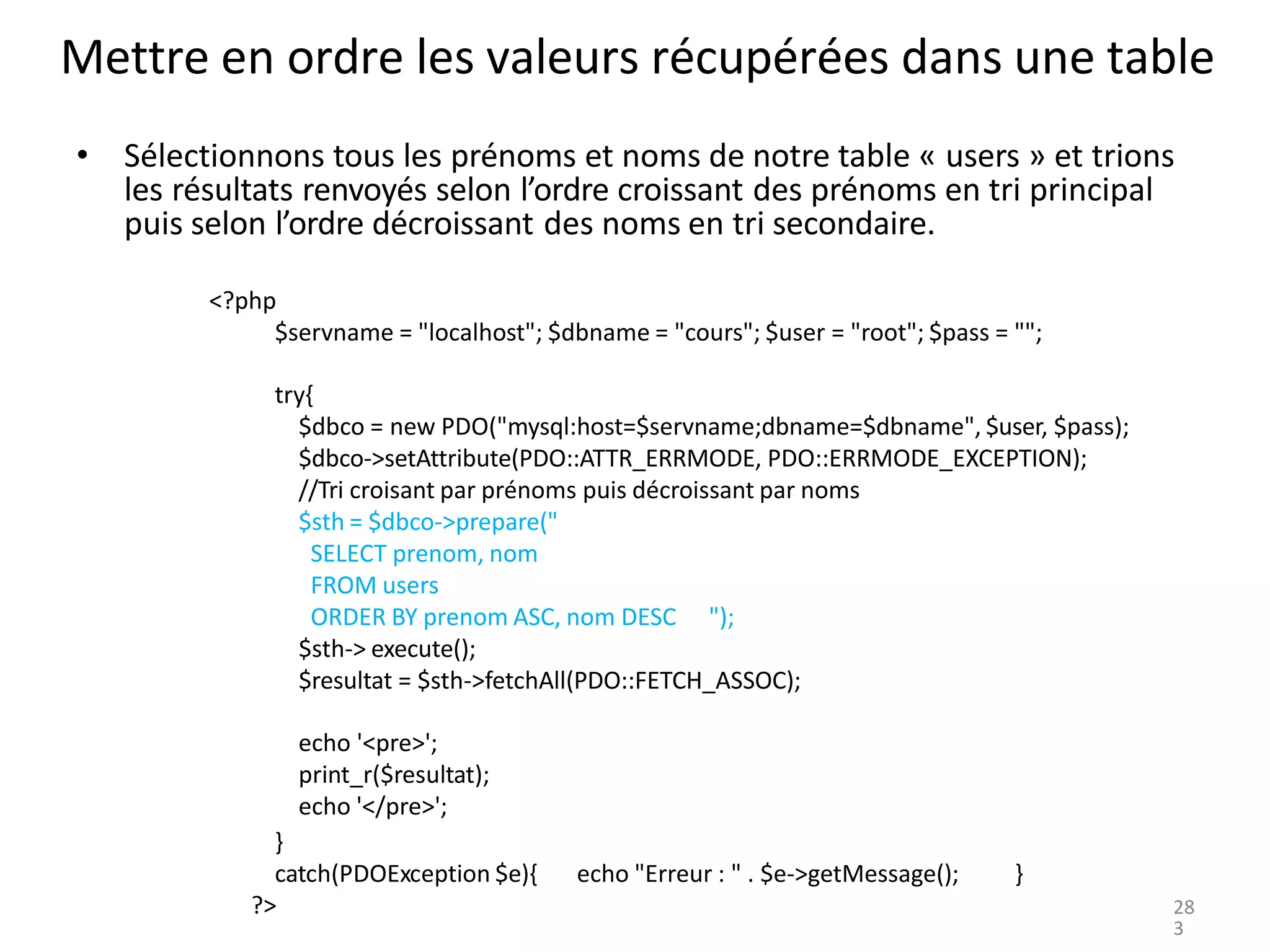 Mettre en ordre les valeurs récupérées dans une table
• Sélectionnons tous les prénoms et noms de notre table « users » et trions
les résultats renvoyés selon l’ordre croissant des prénoms en tri principal
puis selon l’ordre décroissant des noms en tri secondaire.
<?php
$servname = "localhost"; $dbname = "cours"; $user = "root"; $pass = "";
try{
$dbco = new PDO("mysql:host=$servname;dbname=$dbname", $user, $pass);
$dbco->setAttribute(PDO::ATTR_ERRMODE, PDO::ERRMODE_EXCEPTION);
//Tri croisant par prénoms puis décroissant par noms
$sth = $dbco->prepare("
SELECT prenom, nom
FROM users
ORDER BY prenom ASC, nom DESC ");
$sth-> execute();
$resultat = $sth->fetchAll(PDO::FETCH_ASSOC);
echo '<pre>';
print_r($resultat);
echo '</pre>';
}
catch(PDOException $e){
?>
echo "Erreur : " . $e->getMessage(); }
28
3
 