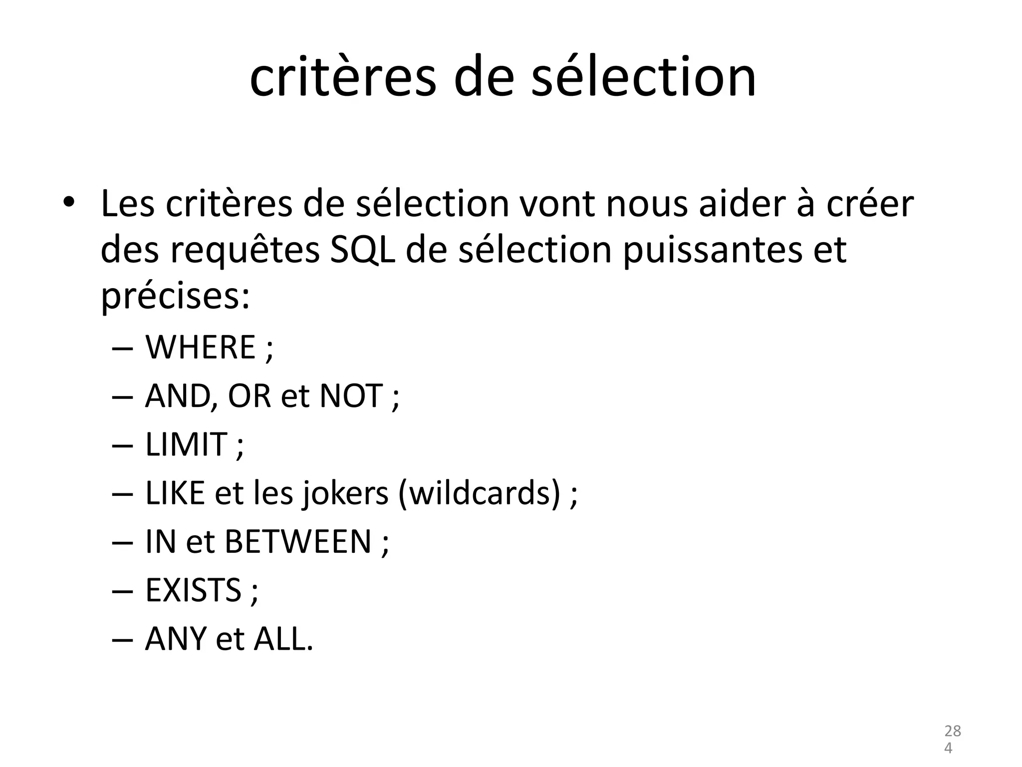 critères de sélection
• Les critères de sélection vont nous aider à créer
des requêtes SQL de sélection puissantes et
précises:
– WHERE ;
– AND, OR et NOT ;
– LIMIT ;
– LIKE et les jokers (wildcards) ;
– IN et BETWEEN ;
– EXISTS ;
– ANY et ALL.
28
4
 