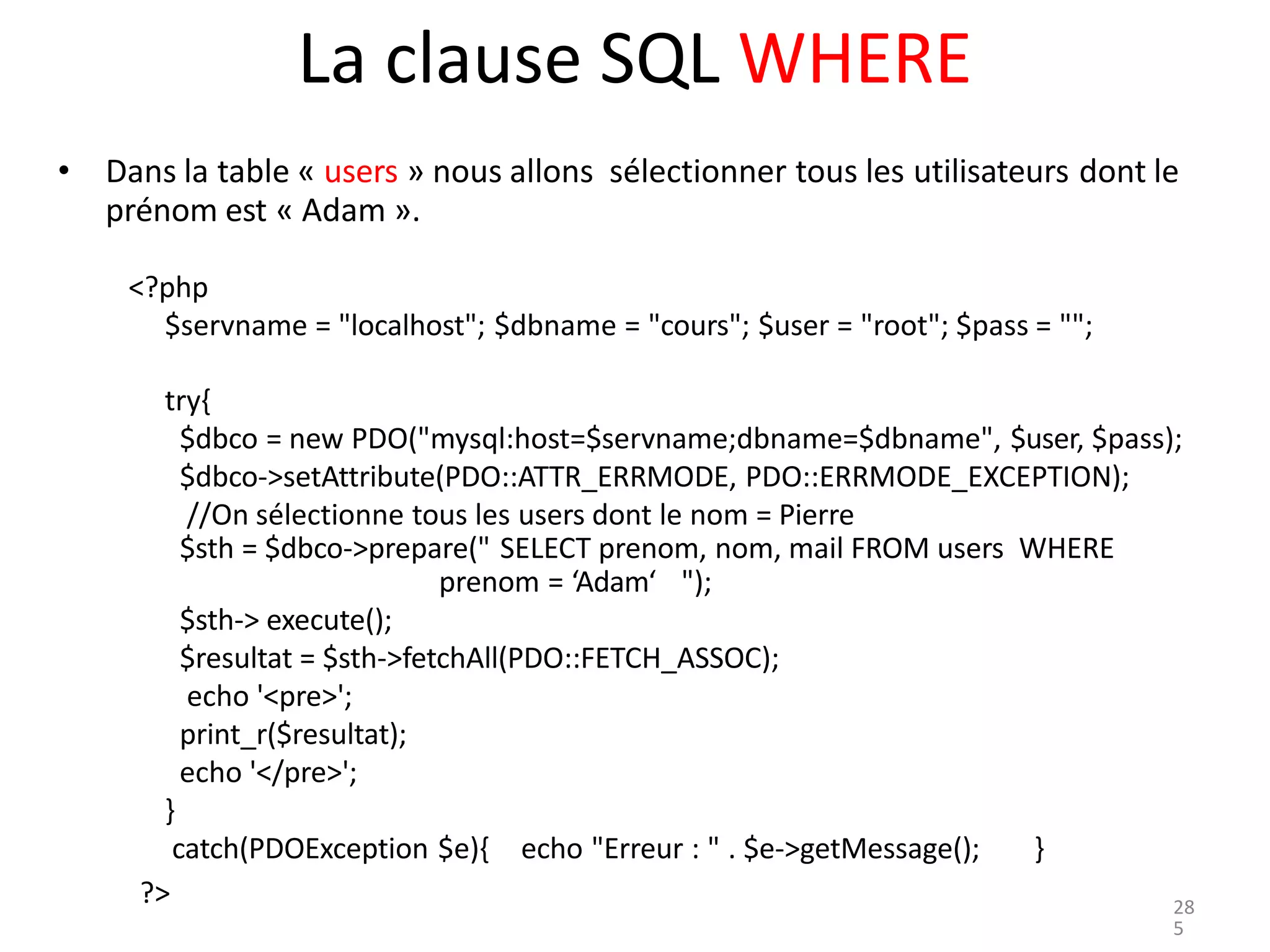 ?>
La clause SQL WHERE
• Dans la table « users » nous allons sélectionner tous les utilisateurs dont le
prénom est « Adam ».
<?php
$servname = "localhost"; $dbname = "cours"; $user = "root"; $pass = "";
try{
$dbco = new PDO("mysql:host=$servname;dbname=$dbname", $user, $pass);
$dbco->setAttribute(PDO::ATTR_ERRMODE, PDO::ERRMODE_EXCEPTION);
//On sélectionne tous les users dont le nom = Pierre
$sth = $dbco->prepare(" SELECT prenom, nom, mail FROM users WHERE
prenom = ‘Adam‘ ");
$sth-> execute();
$resultat = $sth->fetchAll(PDO::FETCH_ASSOC);
echo '<pre>';
print_r($resultat);
echo '</pre>';
}
catch(PDOException $e){ echo "Erreur : " . $e->getMessage(); }
28
5
 