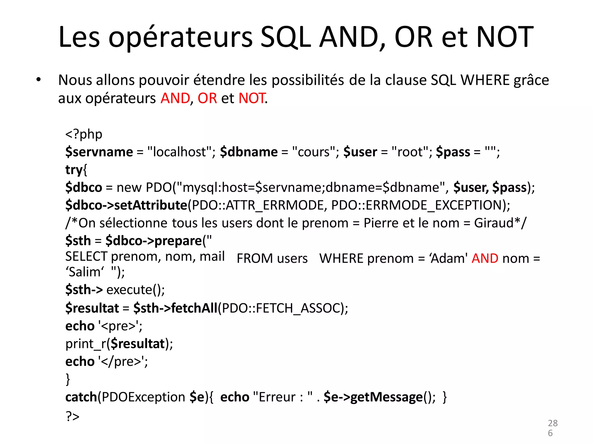 ?>
Les opérateurs SQL AND, OR et NOT
• Nous allons pouvoir étendre les possibilités de la clause SQL WHERE grâce
aux opérateurs AND, OR et NOT.
<?php
$servname = "localhost"; $dbname = "cours"; $user = "root"; $pass = "";
try{
$dbco = new PDO("mysql:host=$servname;dbname=$dbname", $user, $pass);
$dbco->setAttribute(PDO::ATTR_ERRMODE, PDO::ERRMODE_EXCEPTION);
/*On sélectionne tous les users dont le prenom = Pierre et le nom = Giraud*/
$sth = $dbco->prepare("
FROM users WHERE prenom = ‘Adam' AND nom =
SELECT prenom, nom, mail
‘Salim‘ ");
$sth-> execute();
$resultat = $sth->fetchAll(PDO::FETCH_ASSOC);
echo '<pre>';
print_r($resultat);
echo '</pre>';
}
catch(PDOException $e){ echo "Erreur : " . $e->getMessage(); }
28
6
 