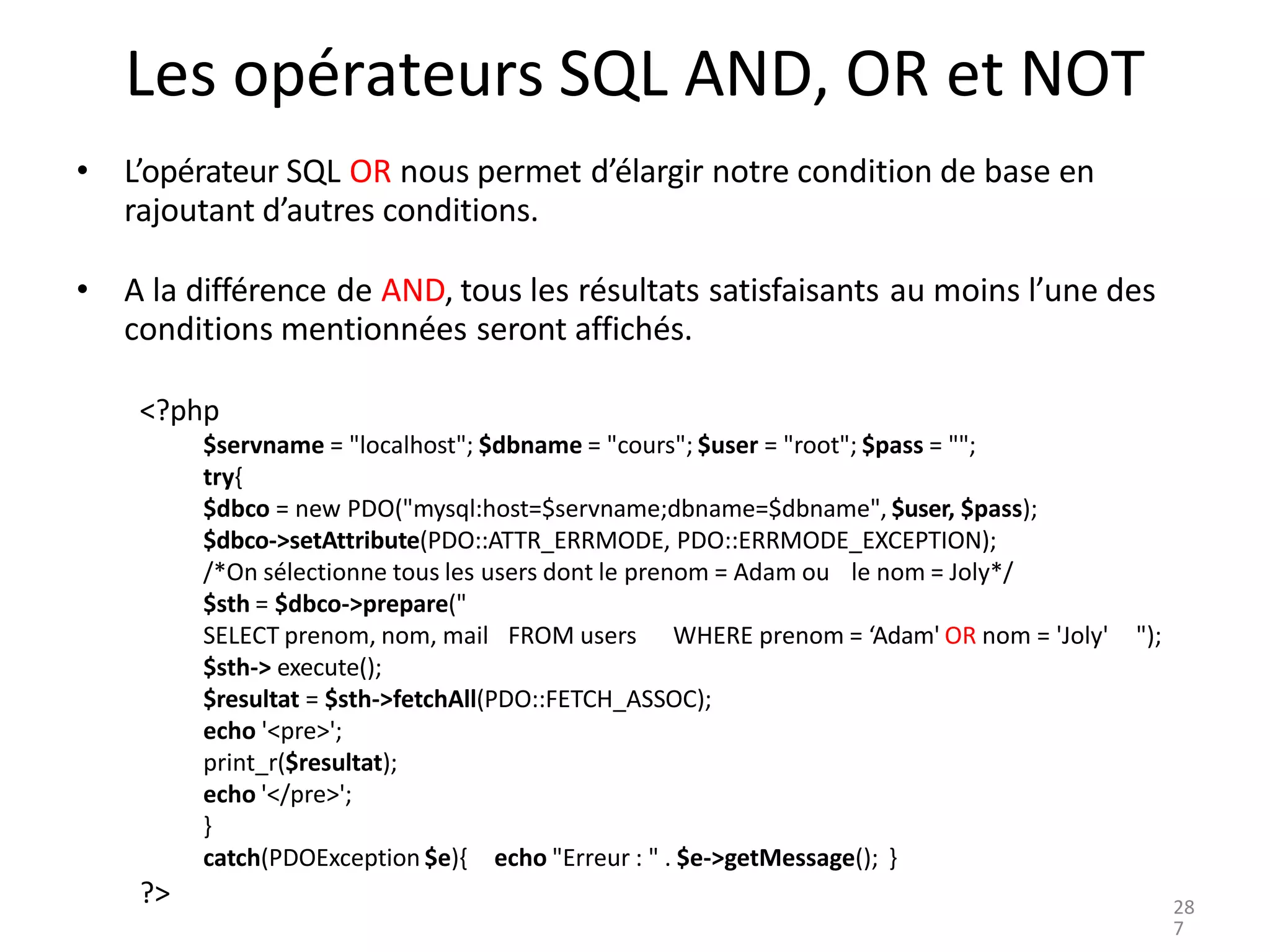 ?>
Les opérateurs SQL AND, OR et NOT
• L’opérateur SQL OR nous permet d’élargir notre condition de base en
rajoutant d’autres conditions.
• A la différence de AND, tous les résultats satisfaisants au moins l’une des
conditions mentionnées seront affichés.
<?php
$servname = "localhost"; $dbname = "cours"; $user = "root"; $pass = "";
try{
$dbco = new PDO("mysql:host=$servname;dbname=$dbname", $user, $pass);
$dbco->setAttribute(PDO::ATTR_ERRMODE, PDO::ERRMODE_EXCEPTION);
/*On sélectionne tous les users dont le prenom = Adam ou le nom = Joly*/
$sth = $dbco->prepare("
SELECT prenom, nom, mail FROM users WHERE prenom = ‘Adam' OR nom = 'Joly' ");
$sth-> execute();
$resultat = $sth->fetchAll(PDO::FETCH_ASSOC);
echo '<pre>';
print_r($resultat);
echo '</pre>';
}
catch(PDOException $e){ echo "Erreur : " . $e->getMessage(); }
28
7
 