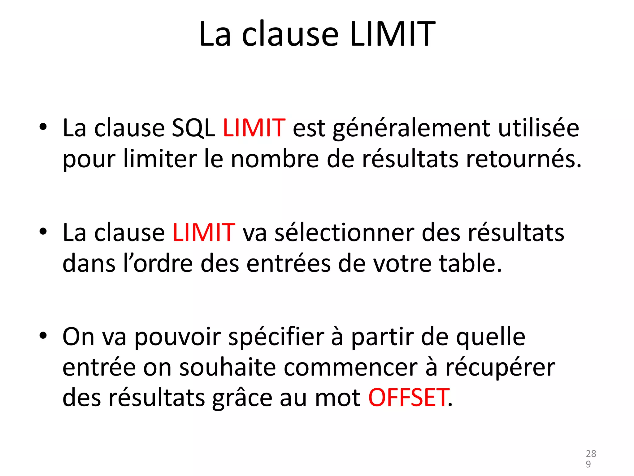 La clause LIMIT
• La clause SQL LIMIT est généralement utilisée
pour limiter le nombre de résultats retournés.
• La clause LIMIT va sélectionner des résultats
dans l’ordre des entrées de votre table.
• On va pouvoir spécifier à partir de quelle
entrée on souhaite commencer à récupérer
des résultats grâce au mot OFFSET.
28
9
 
