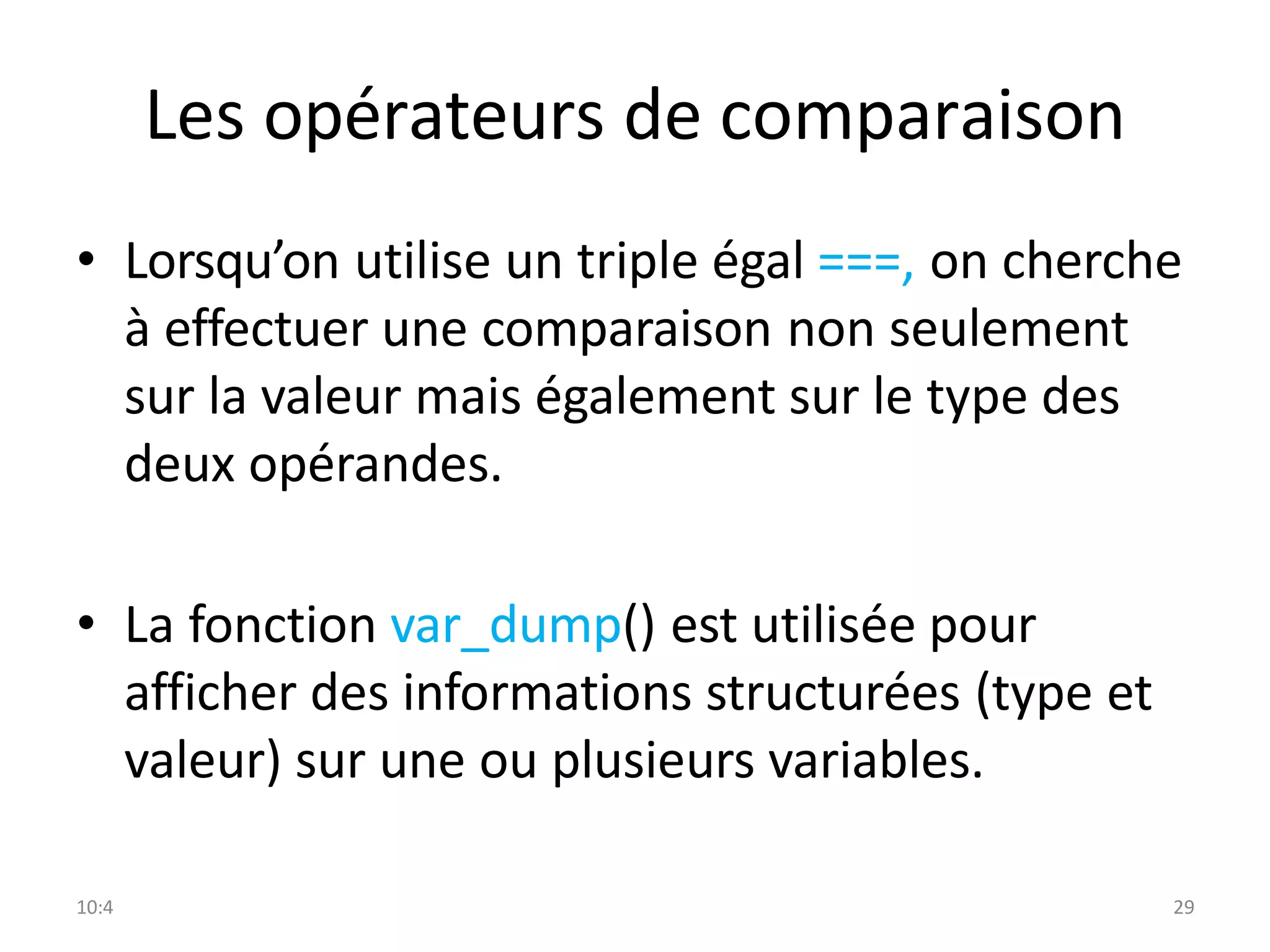 10:4 29
Les opérateurs de comparaison
• Lorsqu’on utilise un triple égal ===, on cherche
à effectuer une comparaison non seulement
sur la valeur mais également sur le type des
deux opérandes.
• La fonction var_dump() est utilisée pour
afficher des informations structurées (type et
valeur) sur une ou plusieurs variables.
 