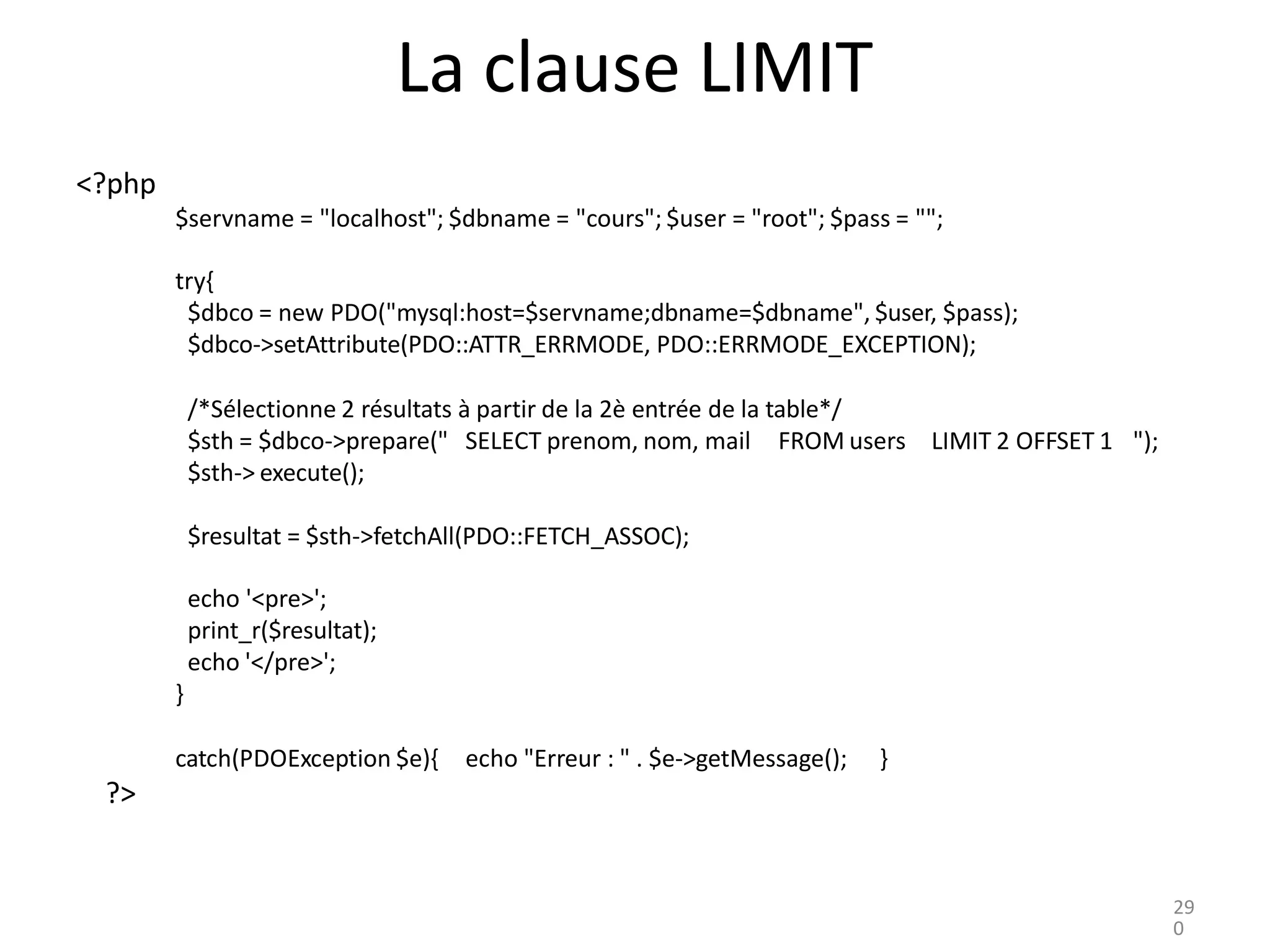 La clause LIMIT
<?php
$servname = "localhost"; $dbname = "cours"; $user = "root"; $pass = "";
try{
$dbco = new PDO("mysql:host=$servname;dbname=$dbname", $user, $pass);
$dbco->setAttribute(PDO::ATTR_ERRMODE, PDO::ERRMODE_EXCEPTION);
/*Sélectionne 2 résultats à partir de la 2è entrée de la table*/
$sth = $dbco->prepare(" SELECT prenom, nom, mail FROM users
$sth-> execute();
LIMIT 2 OFFSET 1 ");
$resultat = $sth->fetchAll(PDO::FETCH_ASSOC);
echo '<pre>';
print_r($resultat);
echo '</pre>';
}
catch(PDOException $e){ echo "Erreur : " . $e->getMessage(); }
?>
29
0
 