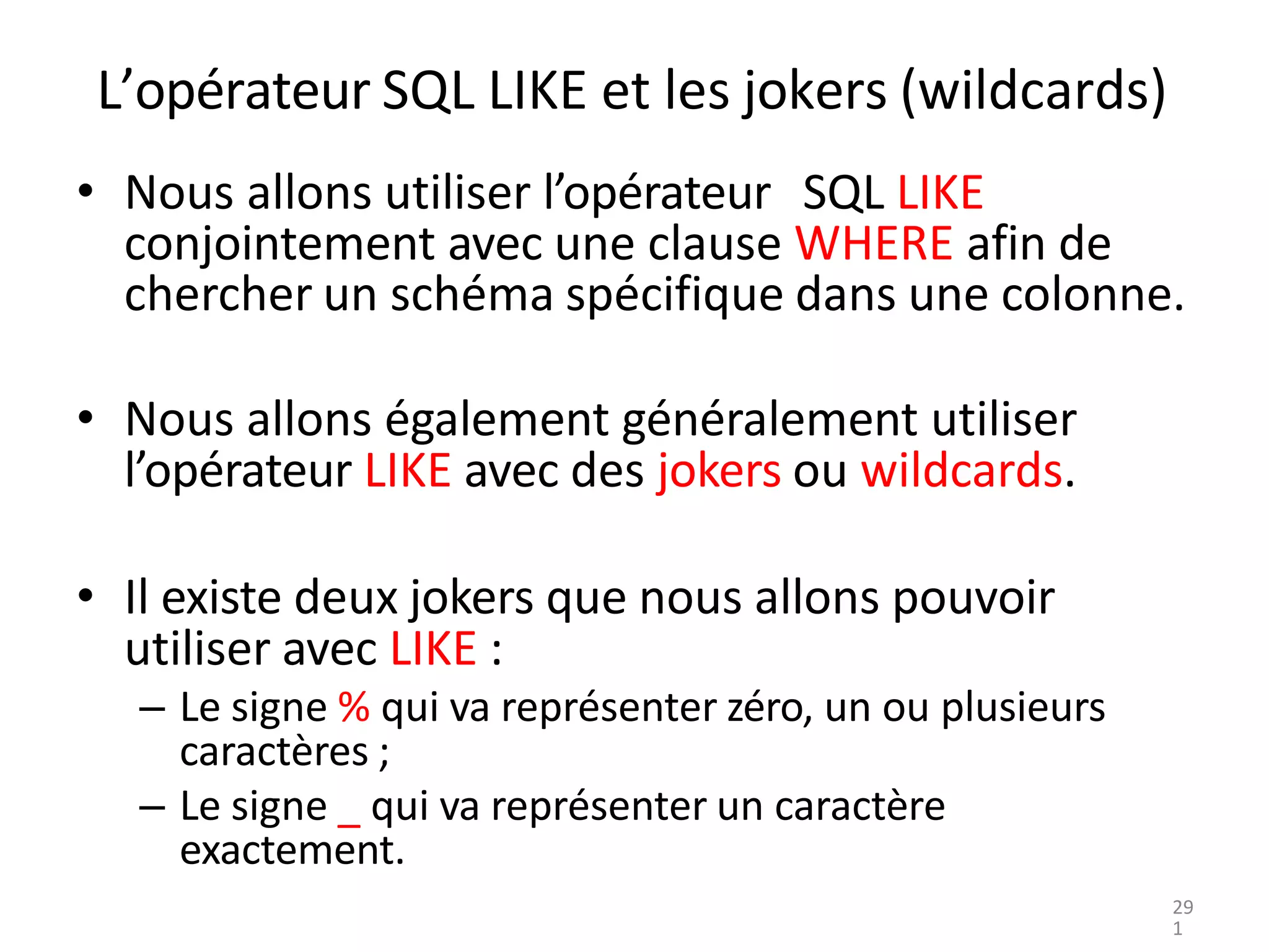 L’opérateur SQL LIKE et les jokers (wildcards)
• Nous allons utiliser l’opérateur SQL LIKE
conjointement avec une clause WHERE afin de
chercher un schéma spécifique dans une colonne.
• Nous allons également généralement utiliser
l’opérateur LIKE avec des jokers ou wildcards.
• Il existe deux jokers que nous allons pouvoir
utiliser avec LIKE :
– Le signe % qui va représenter zéro, un ou plusieurs
caractères ;
– Le signe _ qui va représenter un caractère
exactement.
29
1
 