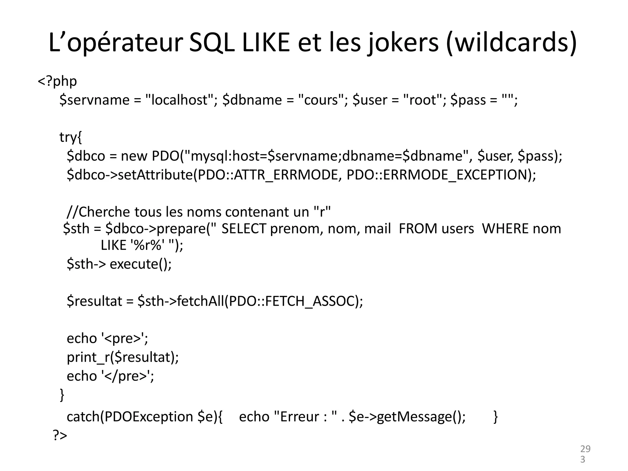 L’opérateur SQL LIKE et les jokers (wildcards)
<?php
$servname = "localhost"; $dbname = "cours"; $user = "root"; $pass = "";
try{
$dbco = new PDO("mysql:host=$servname;dbname=$dbname", $user, $pass);
$dbco->setAttribute(PDO::ATTR_ERRMODE, PDO::ERRMODE_EXCEPTION);
//Cherche tous les noms contenant un "r"
$sth = $dbco->prepare(" SELECT prenom, nom, mail FROM users WHERE nom
LIKE '%r%' ");
$sth-> execute();
$resultat = $sth->fetchAll(PDO::FETCH_ASSOC);
echo '<pre>';
print_r($resultat);
echo '</pre>';
}
echo "Erreur : " . $e->getMessage(); }
catch(PDOException $e){
?>
29
3
 