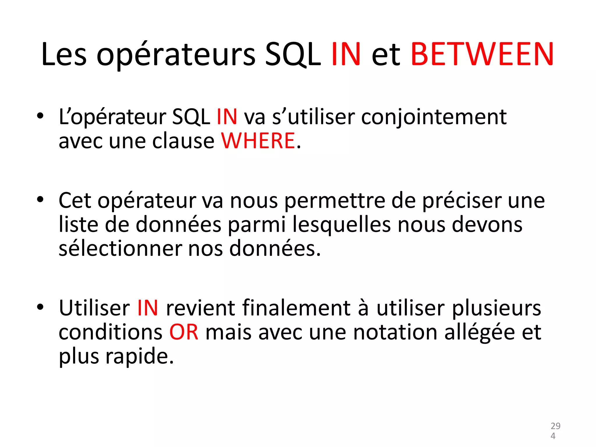 Les opérateurs SQL IN et BETWEEN
• L’opérateur SQL IN va s’utiliser conjointement
avec une clause WHERE.
• Cet opérateur va nous permettre de préciser une
liste de données parmi lesquelles nous devons
sélectionner nos données.
• Utiliser IN revient finalement à utiliser plusieurs
conditions OR mais avec une notation allégée et
plus rapide.
29
4
 