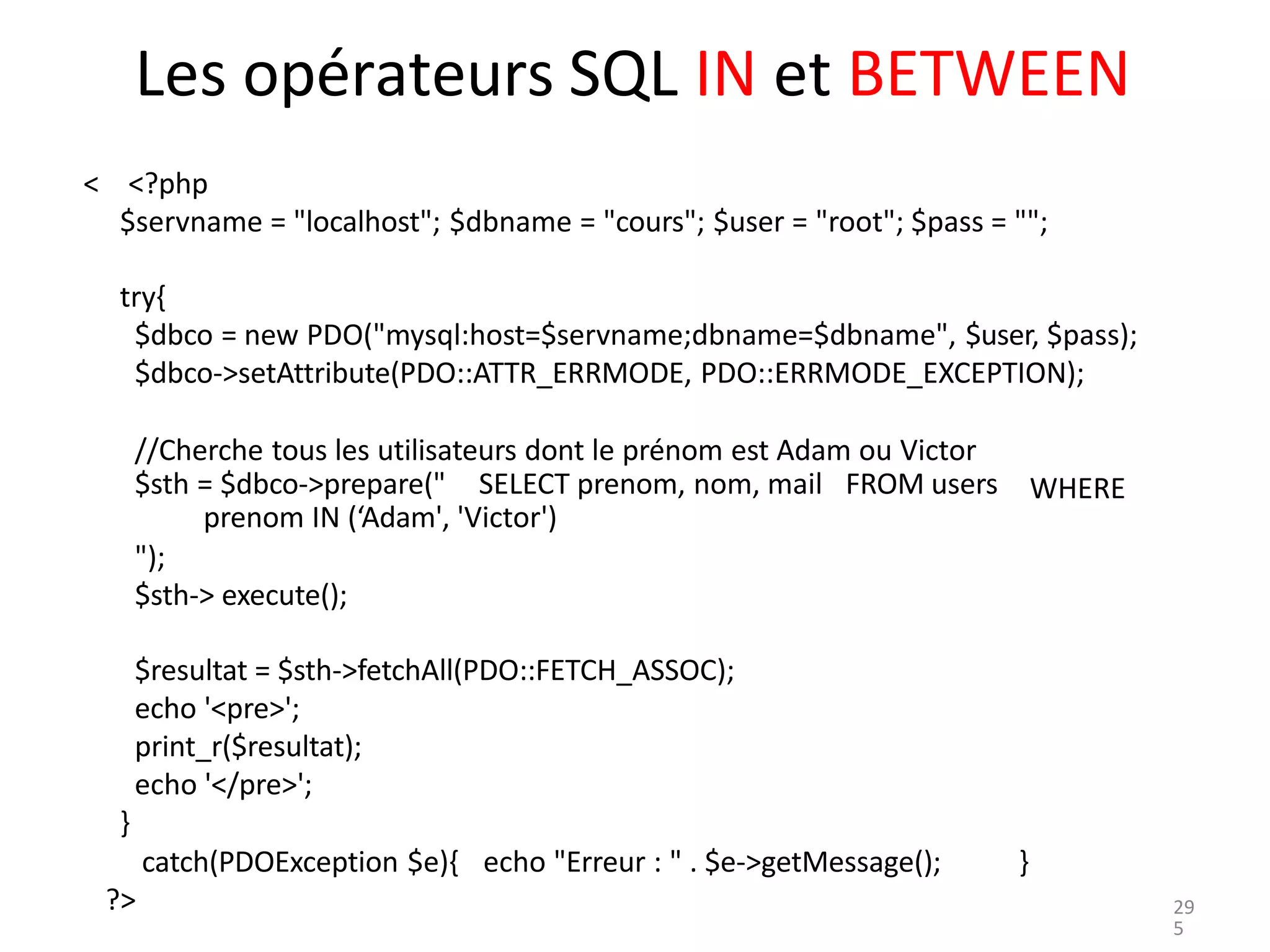 Les opérateurs SQL IN et BETWEEN
< <?php
$servname = "localhost"; $dbname = "cours"; $user = "root"; $pass = "";
try{
$dbco = new PDO("mysql:host=$servname;dbname=$dbname", $user, $pass);
$dbco->setAttribute(PDO::ATTR_ERRMODE, PDO::ERRMODE_EXCEPTION);
//Cherche tous les utilisateurs dont le prénom est Adam ou Victor
$sth = $dbco->prepare(" SELECT prenom, nom, mail FROM users
prenom IN (‘Adam', 'Victor')
WHERE
");
$sth-> execute();
$resultat = $sth->fetchAll(PDO::FETCH_ASSOC);
echo '<pre>';
print_r($resultat);
echo '</pre>';
}
catch(PDOException $e){ echo "Erreur : " . $e->getMessage(); }
?> 29
5
 