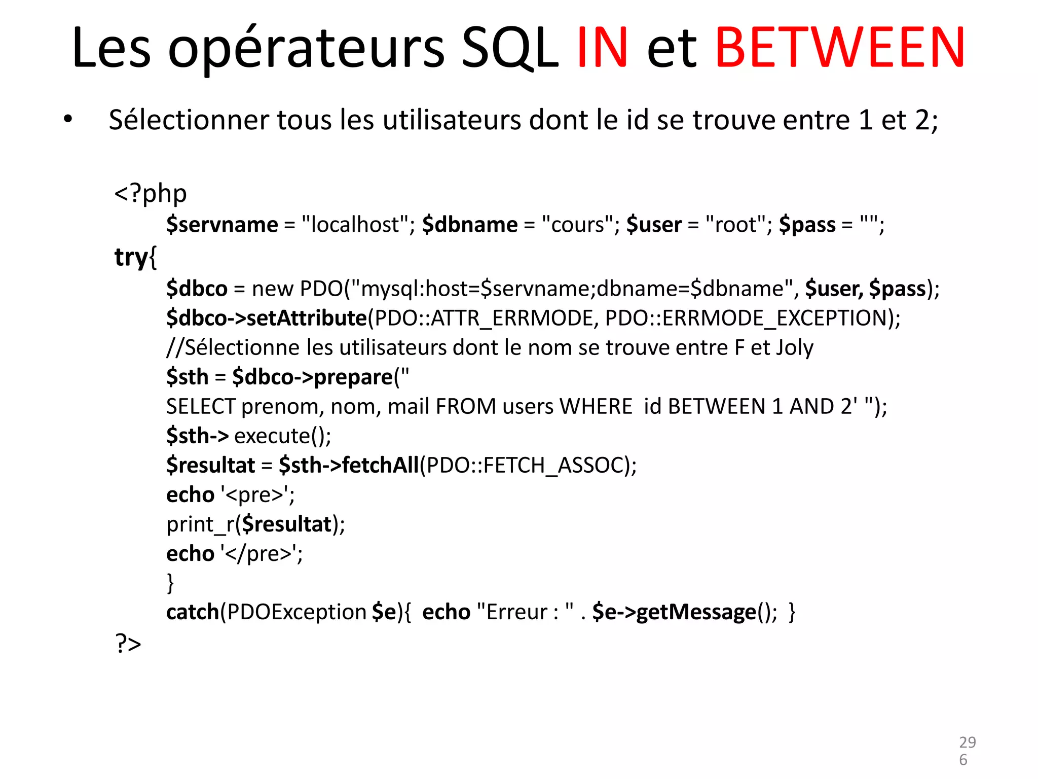 Les opérateurs SQL IN et BETWEEN
• Sélectionner tous les utilisateurs dont le id se trouve entre 1 et 2;
<?php
$servname = "localhost"; $dbname = "cours"; $user = "root"; $pass = "";
try{
$dbco = new PDO("mysql:host=$servname;dbname=$dbname", $user, $pass);
$dbco->setAttribute(PDO::ATTR_ERRMODE, PDO::ERRMODE_EXCEPTION);
//Sélectionne les utilisateurs dont le nom se trouve entre F et Joly
$sth = $dbco->prepare("
SELECT prenom, nom, mail FROM users WHERE id BETWEEN 1 AND 2' ");
$sth-> execute();
$resultat = $sth->fetchAll(PDO::FETCH_ASSOC);
echo '<pre>';
print_r($resultat);
echo '</pre>';
}
catch(PDOException $e){ echo "Erreur : " . $e->getMessage(); }
?>
29
6
 