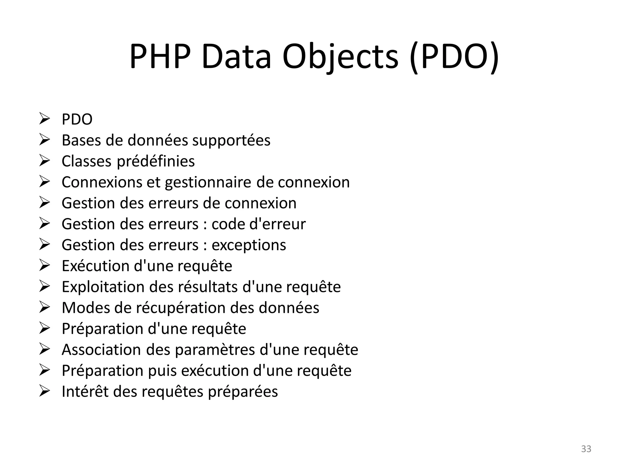 3
PHP Data Objects (PDO)
➢ PDO
➢ Bases de données supportées
➢ Classes prédéfinies
➢ Connexions et gestionnaire de connexion
➢ Gestion des erreurs de connexion
➢ Gestion des erreurs : code d'erreur
➢ Gestion des erreurs : exceptions
➢ Exécution d'une requête
➢ Exploitation des résultats d'une requête
➢ Modes de récupération des données
➢ Préparation d'une requête
➢ Association des paramètres d'une requête
➢ Préparation puis exécution d'une requête
➢ Intérêt des requêtes préparées
3
 