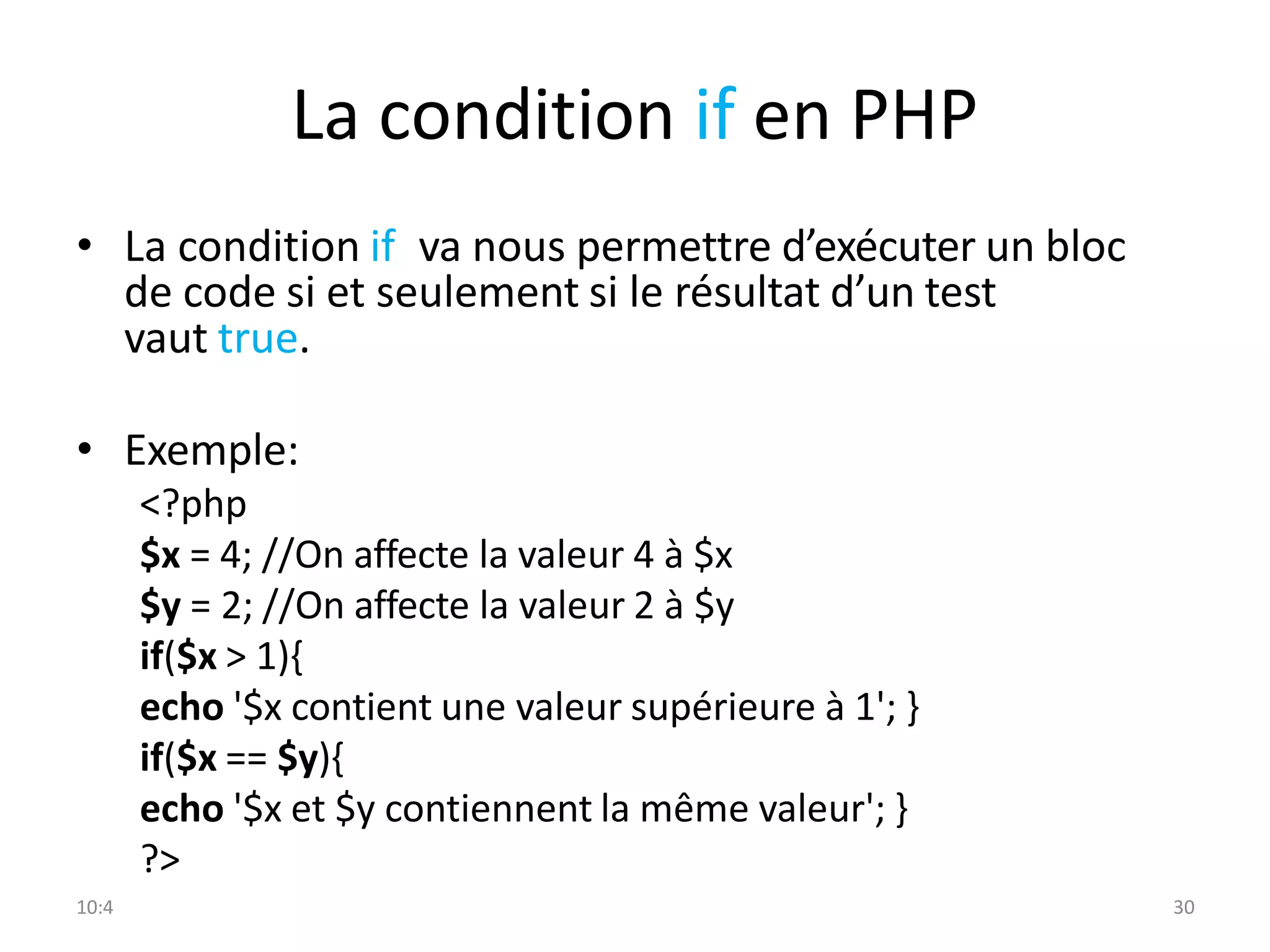 10:4 30
La condition if en PHP
• La condition if va nous permettre d’exécuter un bloc
de code si et seulement si le résultat d’un test
vaut true.
• Exemple:
<?php
$x = 4; //On affecte la valeur 4 à $x
$y = 2; //On affecte la valeur 2 à $y
if($x > 1){
echo '$x contient une valeur supérieure à 1'; }
if($x == $y){
echo '$x et $y contiennent la même valeur'; }
?>
 