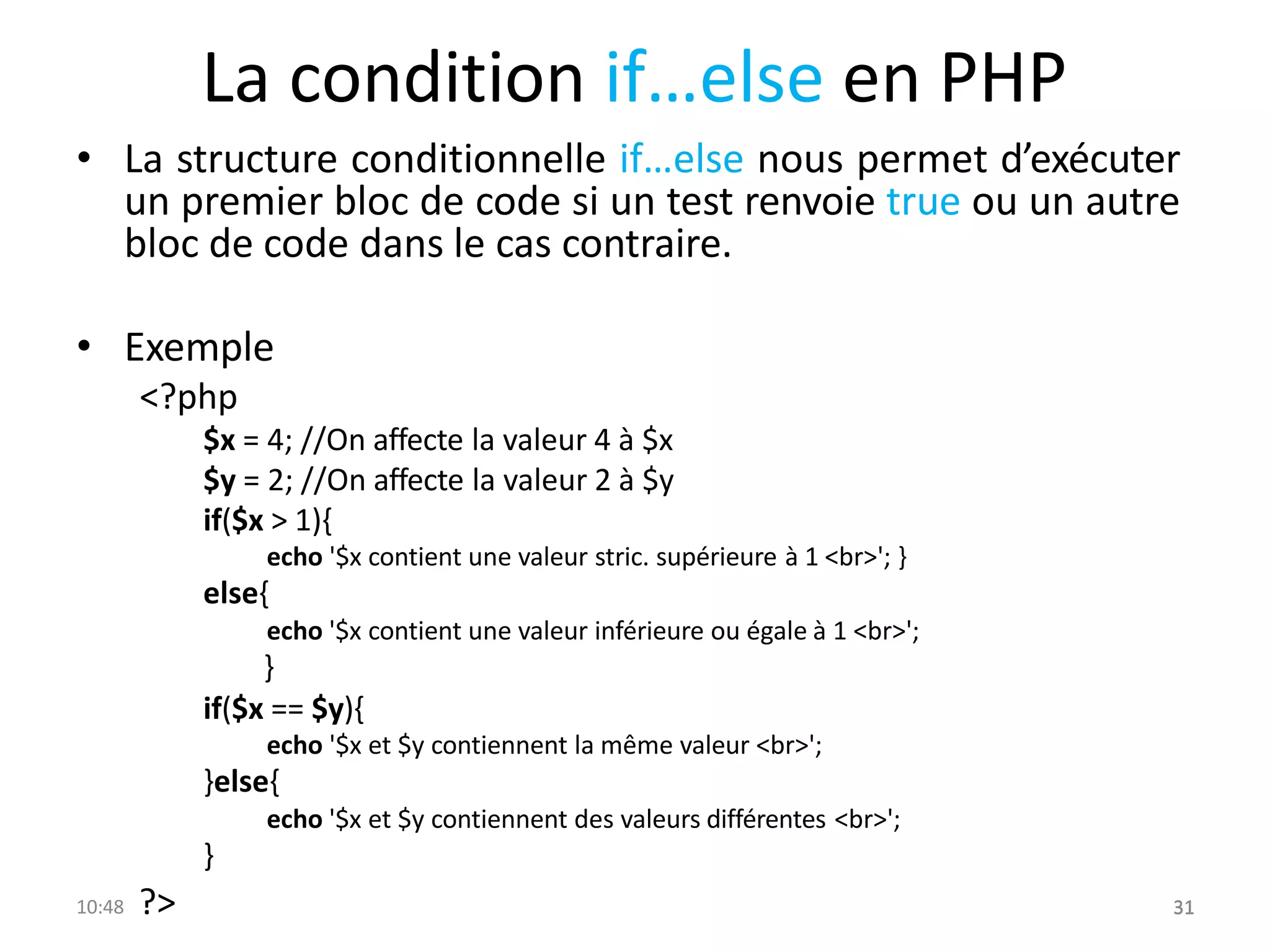 La condition if…else en PHP
• La structure conditionnelle if…else nous permet d’exécuter
un premier bloc de code si un test renvoie true ou un autre
bloc de code dans le cas contraire.
• Exemple
<?php
$x = 4; //On affecte la valeur 4 à $x
$y = 2; //On affecte la valeur 2 à $y
if($x > 1){
echo '$x contient une valeur stric. supérieure à 1 <br>'; }
else{
echo '$x contient une valeur inférieure ou égale à 1 <br>';
}
if($x == $y){
echo '$x et $y contiennent la même valeur <br>';
}else{
echo '$x et $y contiennent des valeurs différentes <br>';
}
10:48 ?> 31
31
 