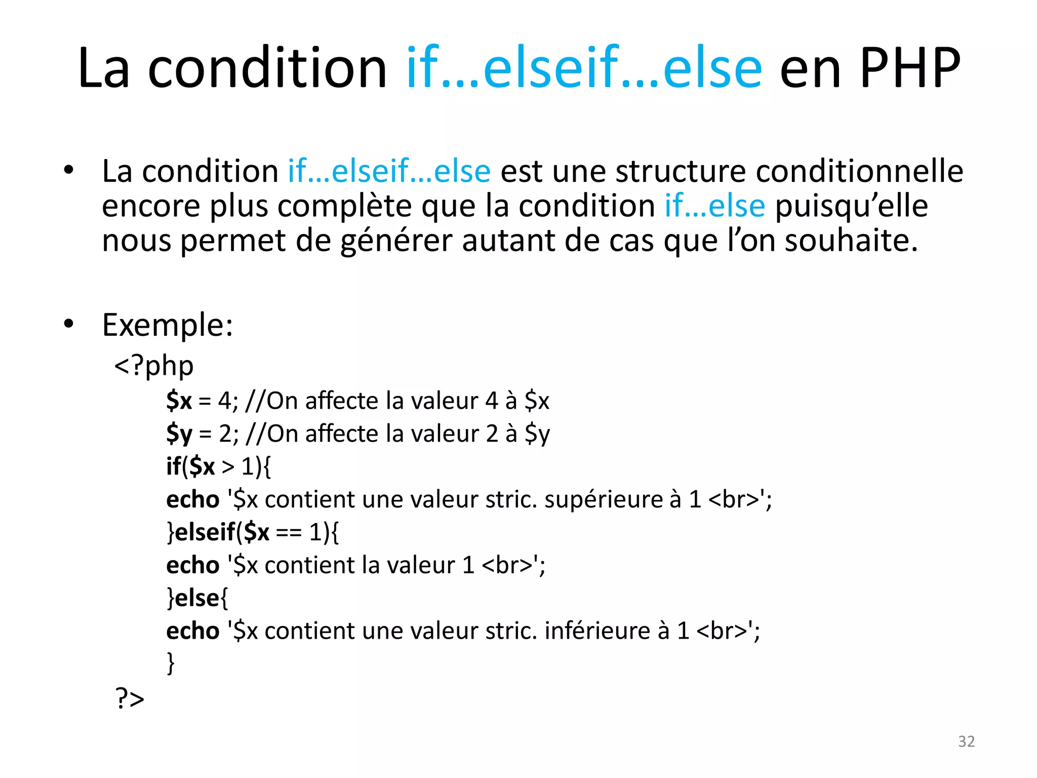 32
La condition if…elseif…else en PHP
• La condition if…elseif…else est une structure conditionnelle
encore plus complète que la condition if…else puisqu’elle
nous permet de générer autant de cas que l’on souhaite.
• Exemple:
<?php
$x = 4; //On affecte la valeur 4 à $x
$y = 2; //On affecte la valeur 2 à $y
if($x > 1){
echo '$x contient une valeur stric. supérieure à 1 <br>';
}elseif($x == 1){
echo '$x contient la valeur 1 <br>';
}else{
echo '$x contient une valeur stric. inférieure à 1 <br>';
}
?>
 
