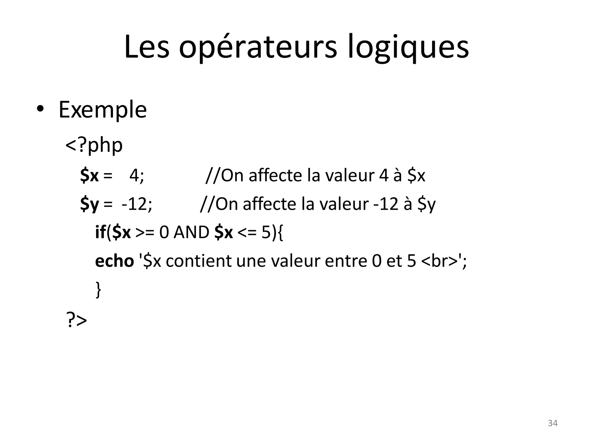 34
Les opérateurs logiques
• Exemple
<?php
$x = 4;
$y = -12;
//On affecte la valeur 4 à $x
//On affecte la valeur -12 à $y
if($x >= 0 AND $x <= 5){
echo '$x contient une valeur entre 0 et 5 <br>';
}
?>
 
