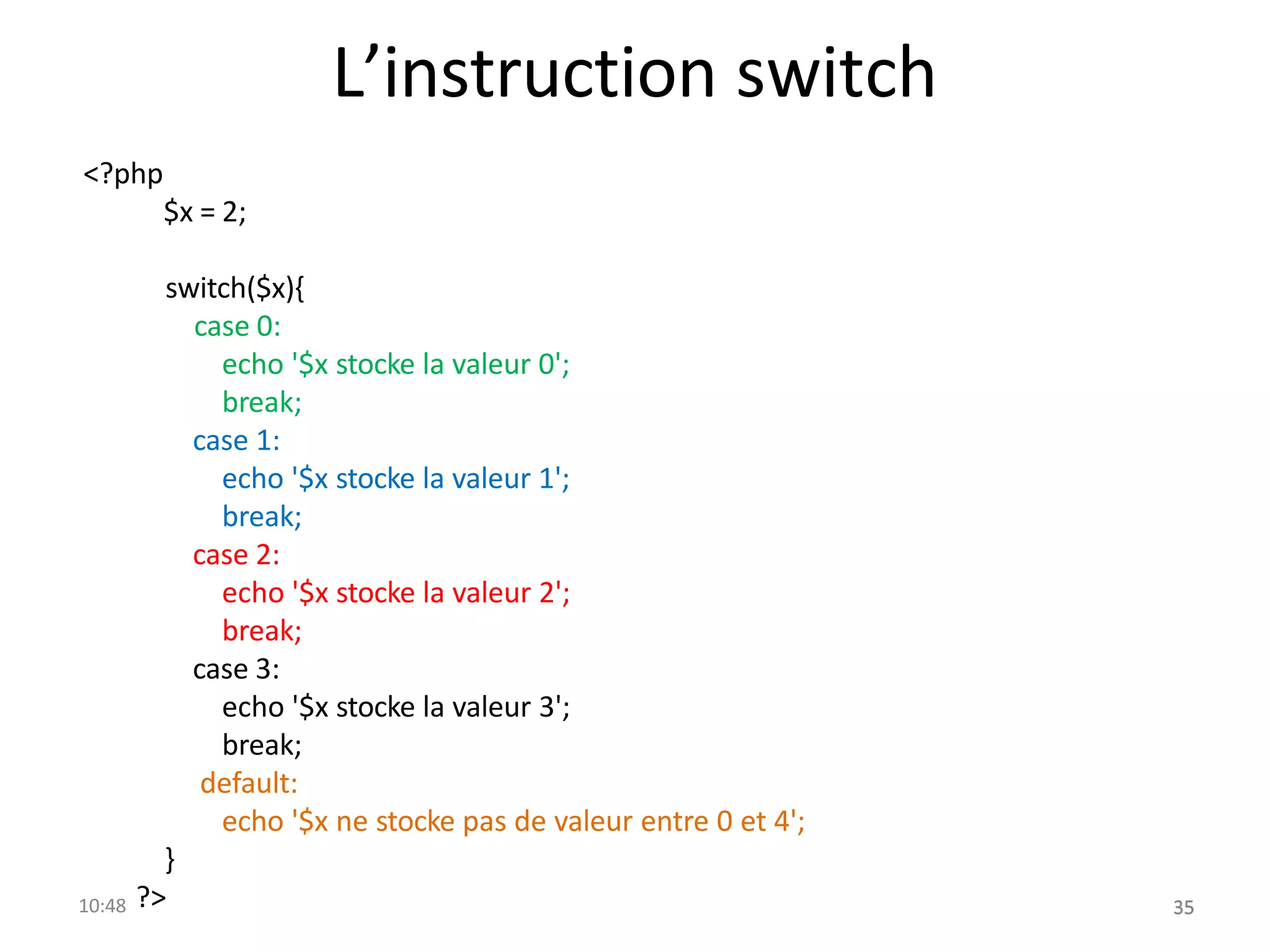 L’instruction switch
<?php
$x = 2;
switch($x){
case 0:
echo '$x stocke la valeur 0';
break;
case 1:
echo '$x stocke la valeur 1';
break;
case 2:
echo '$x stocke la valeur 2';
break;
case 3:
echo '$x stocke la valeur 3';
break;
default:
echo '$x ne stocke pas de valeur entre 0 et 4';
}
10:48 ?> 35
35
 