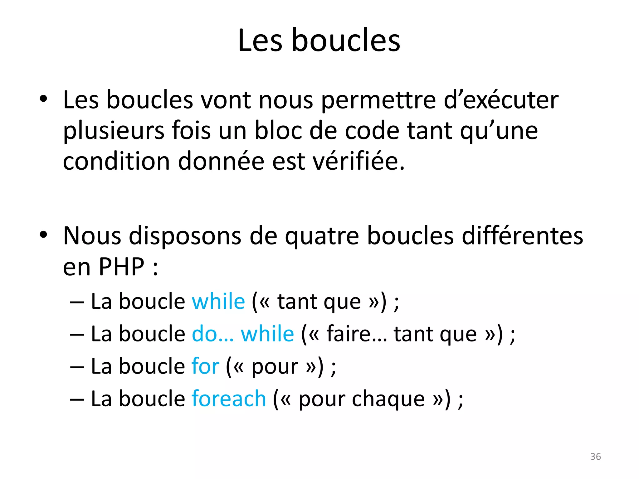 36
Les boucles
• Les boucles vont nous permettre d’exécuter
plusieurs fois un bloc de code tant qu’une
condition donnée est vérifiée.
• Nous disposons de quatre boucles différentes
en PHP :
– La boucle while (« tant que ») ;
– La boucle do… while (« faire… tant que ») ;
– La boucle for (« pour ») ;
– La boucle foreach (« pour chaque ») ;
 
