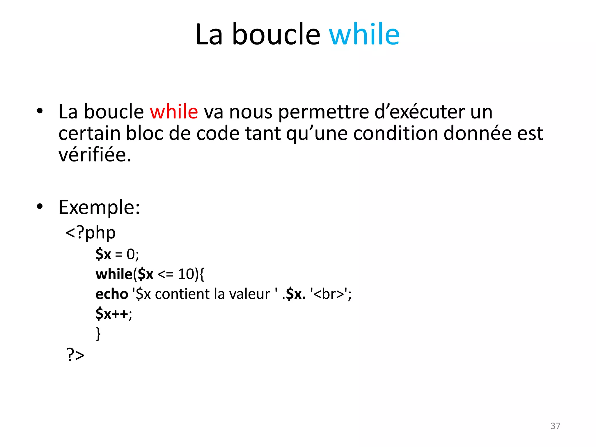 37
La boucle while
• La boucle while va nous permettre d’exécuter un
certain bloc de code tant qu’une condition donnée est
vérifiée.
• Exemple:
<?php
$x = 0;
while($x <= 10){
echo '$x contient la valeur ' .$x. '<br>';
$x++;
}
?>
 