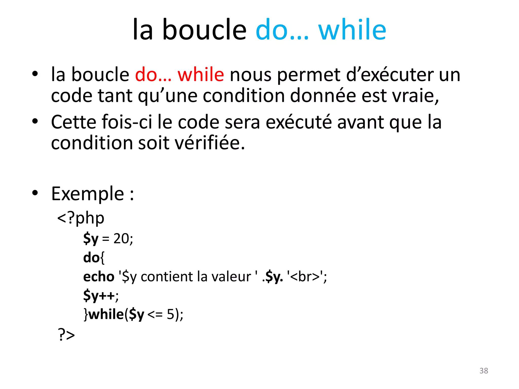 38
la boucle do… while
• la boucle do… while nous permet d’exécuter un
code tant qu’une condition donnée est vraie,
• Cette fois-ci le code sera exécuté avant que la
condition soit vérifiée.
• Exemple :
<?php
$y = 20;
do{
echo '$y contient la valeur ' .$y. '<br>';
$y++;
}while($y <= 5);
?>
 