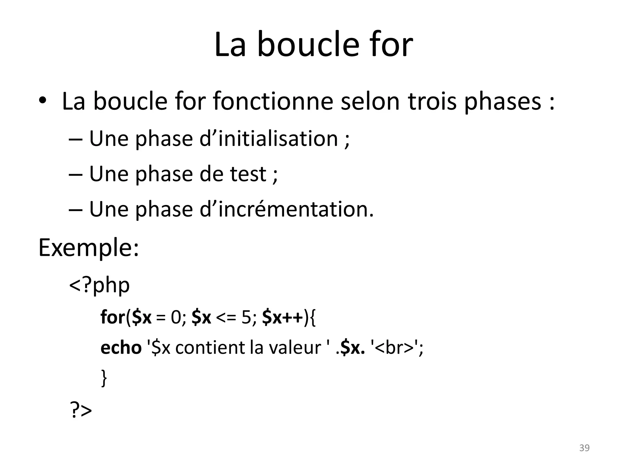 39
La boucle for
• La boucle for fonctionne selon trois phases :
– Une phase d’initialisation ;
– Une phase de test ;
– Une phase d’incrémentation.
Exemple:
<?php
for($x = 0; $x <= 5; $x++){
echo '$x contient la valeur ' .$x. '<br>';
}
?>
 