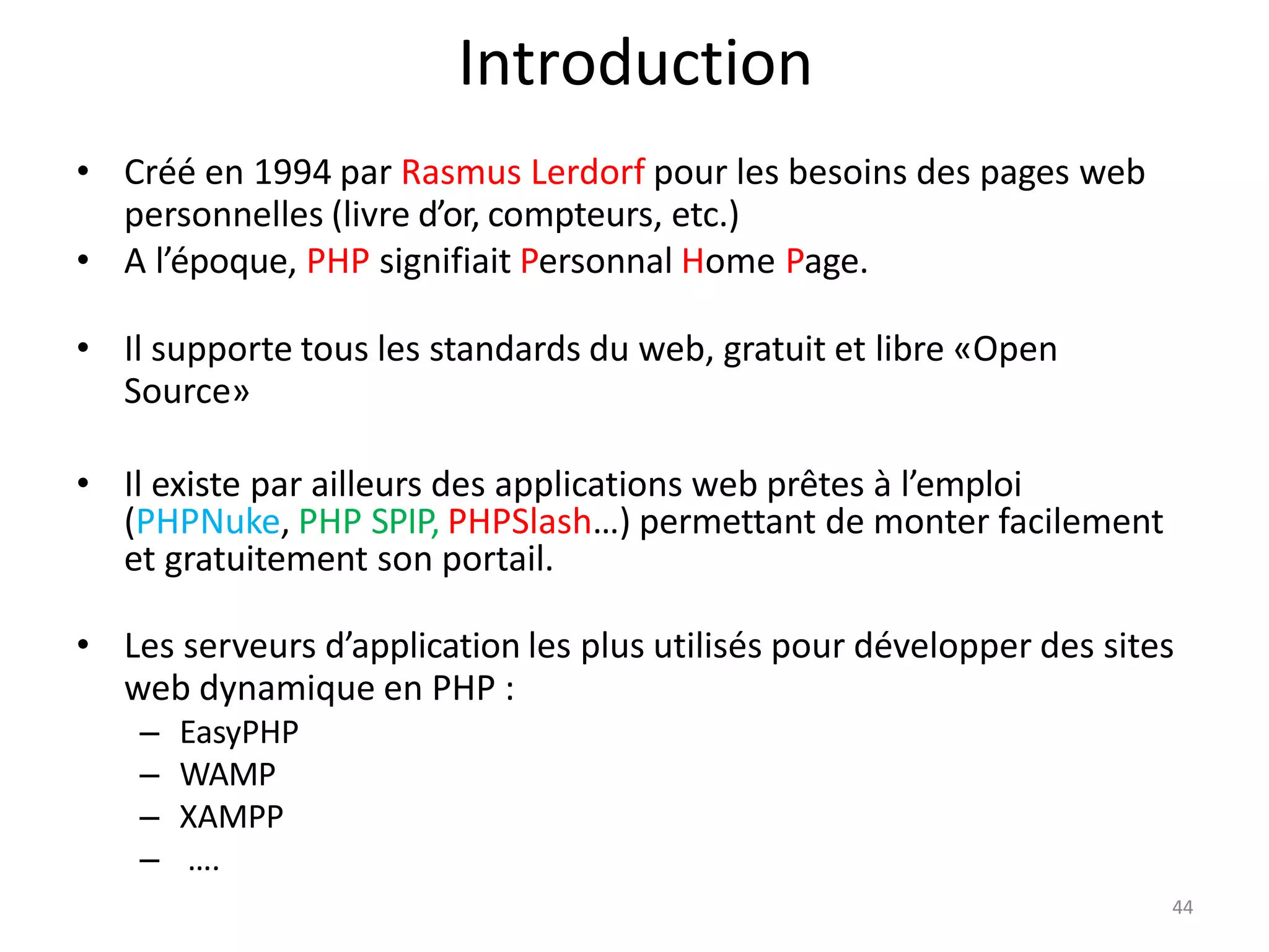 4
Introduction
• Créé en 1994 par Rasmus Lerdorf pour les besoins des pages web
personnelles (livre d’or, compteurs, etc.)
• A l’époque, PHP signifiait Personnal Home Page.
• Il supporte tous les standards du web, gratuit et libre «Open
Source»
• Il existe par ailleurs des applications web prêtes à l’emploi
(PHPNuke, PHP SPIP, PHPSlash…) permettant de monter facilement
et gratuitement son portail.
• Les serveurs d’application les plus utilisés pour développer des sites
web dynamique en PHP :
– EasyPHP
– WAMP
– XAMPP
– ….
4
 