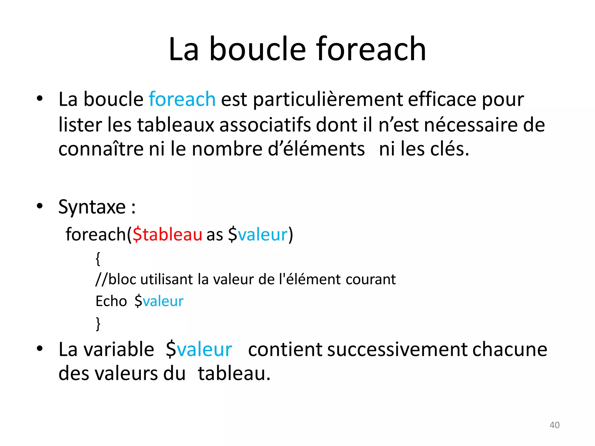 La boucle foreach
• La boucle foreach est particulièrement efficace pour
lister les tableaux associatifs dont il n’est nécessaire de
connaître ni le nombre d’éléments ni les clés.
• Syntaxe :
foreach($tableau as $valeur)
{
//bloc utilisant la valeur de l'élément courant
Echo $valeur
}
• La variable $valeur contient successivement chacune
des valeurs du tableau.
40
 