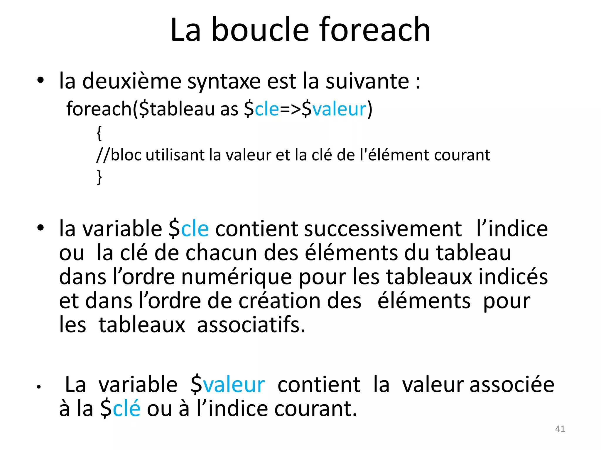 La boucle foreach
• la deuxième syntaxe est la suivante :
foreach($tableau as $cle=>$valeur)
{
//bloc utilisant la valeur et la clé de l'élément courant
}
• la variable $cle contient successivement l’indice
ou la clé de chacun des éléments du tableau
dans l’ordre numérique pour les tableaux indicés
et dans l’ordre de création des éléments pour
les tableaux associatifs.
• La variable $valeur contient la valeur associée
à la $clé ou à l’indice courant.
41
 
