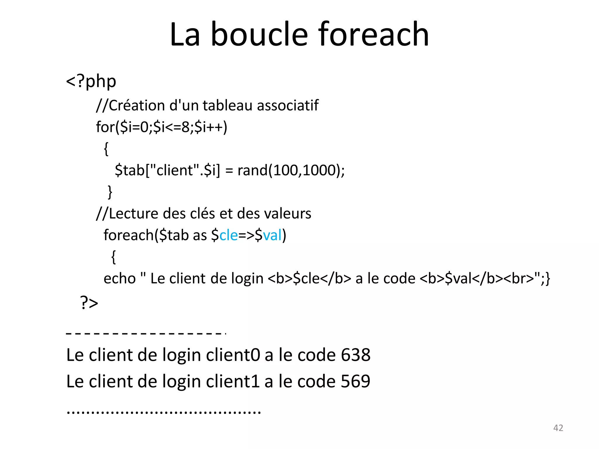La boucle foreach
<?php
//Création d'un tableau associatif
for($i=0;$i<=8;$i++)
{
$tab["client".$i] = rand(100,1000);
}
//Lecture des clés et des valeurs
foreach($tab as $cle=>$val)
{
echo " Le client de login <b>$cle</b> a le code <b>$val</b><br>";}
?>
Le client de login client0 a le code 638
Le client de login client1 a le code 569
........................................
42
 