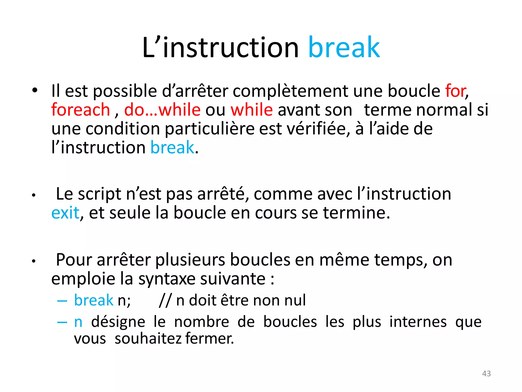 43
L’instruction break
• Il est possible d’arrêter complètement une boucle for,
foreach , do…while ou while avant son terme normal si
une condition particulière est vérifiée, à l’aide de
l’instruction break.
• Le script n’est pas arrêté, comme avec l’instruction
exit, et seule la boucle en cours se termine.
• Pour arrêter plusieurs boucles en même temps, on
emploie la syntaxe suivante :
– break n; // n doit être non nul
– n désigne le nombre de boucles les plus internes que
vous souhaitez fermer.
 