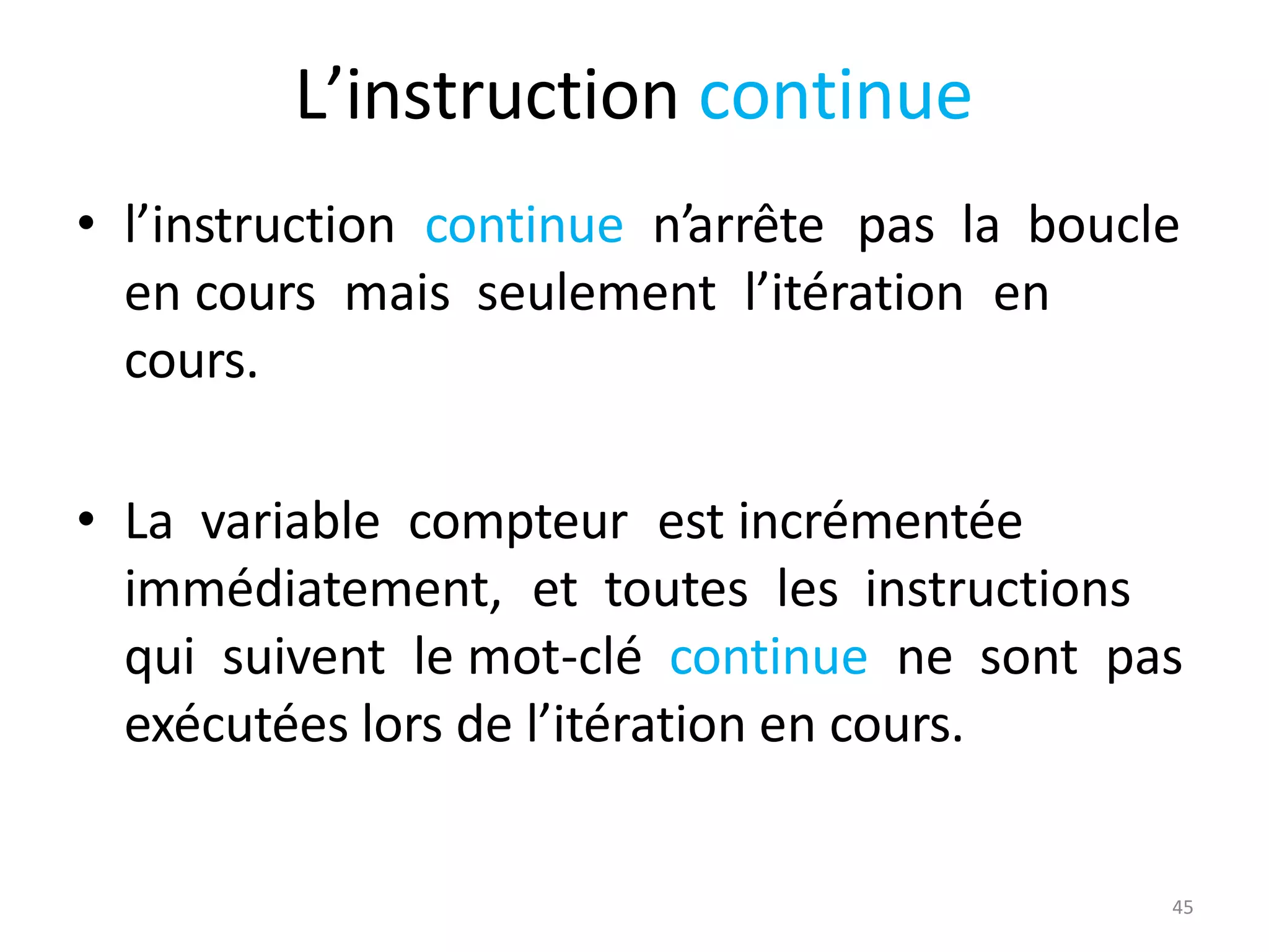 45
L’instruction continue
• l’instruction continue n’arrête pas la boucle
en cours mais seulement l’itération en
cours.
• La variable compteur est incrémentée
immédiatement, et toutes les instructions
qui suivent le mot-clé continue ne sont pas
exécutées lors de l’itération en cours.
 