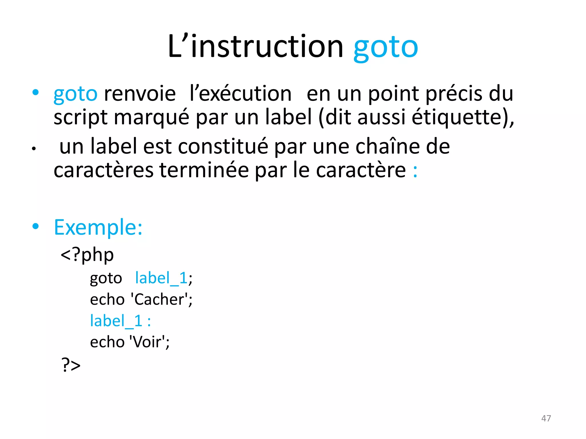 47
L’instruction goto
• goto renvoie l’exécution en un point précis du
script marqué par un label (dit aussi étiquette),
• un label est constitué par une chaîne de
caractères terminée par le caractère :
• Exemple:
<?php
goto label_1;
echo 'Cacher';
label_1 :
echo 'Voir';
?>
 