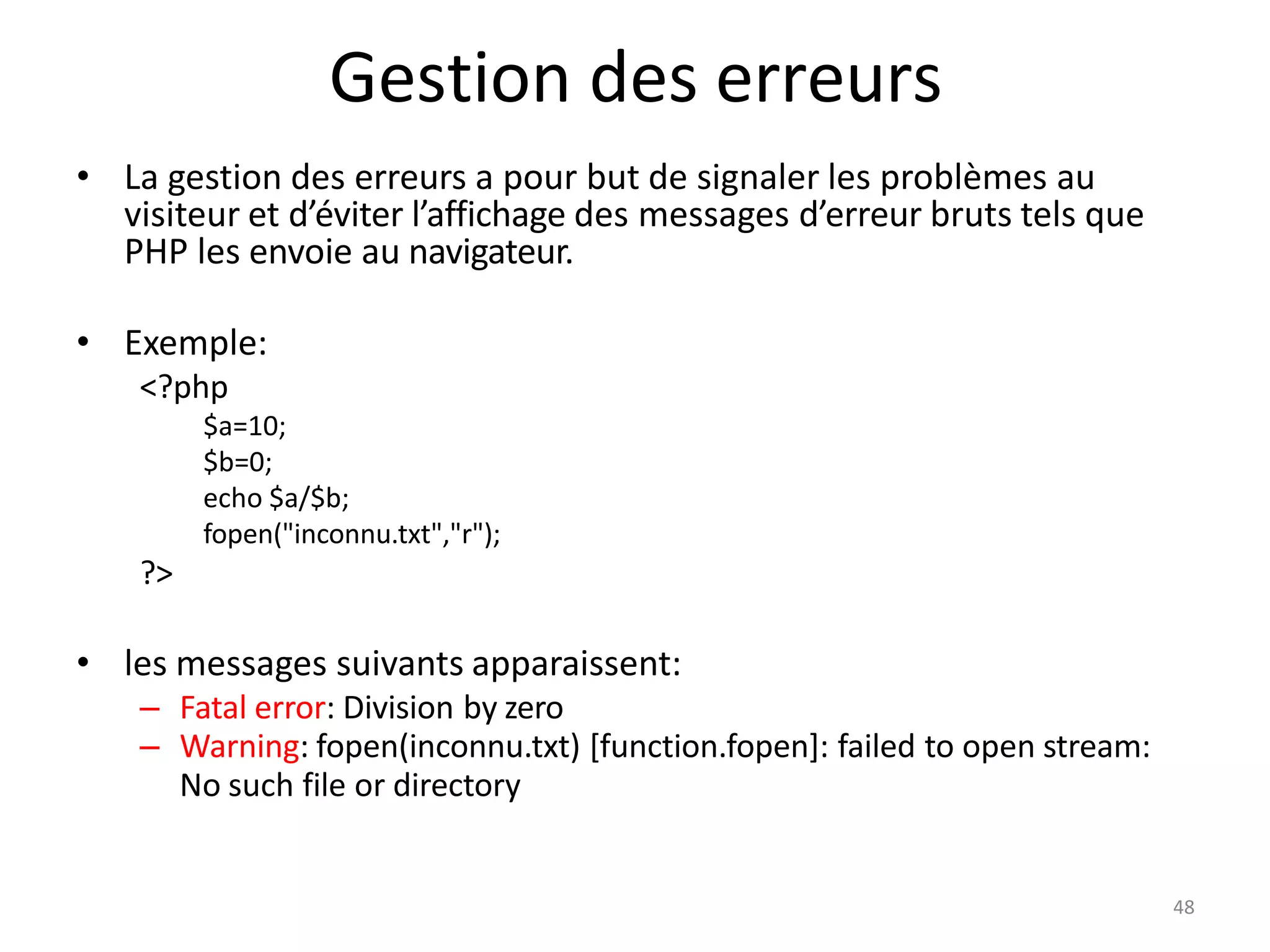 48
Gestion des erreurs
• La gestion des erreurs a pour but de signaler les problèmes au
visiteur et d’éviter l’affichage des messages d’erreur bruts tels que
PHP les envoie au navigateur.
• Exemple:
<?php
$a=10;
$b=0;
echo $a/$b;
fopen("inconnu.txt","r");
?>
• les messages suivants apparaissent:
– Fatal error: Division by zero
– Warning: fopen(inconnu.txt) [function.fopen]: failed to open stream:
No such file or directory
 