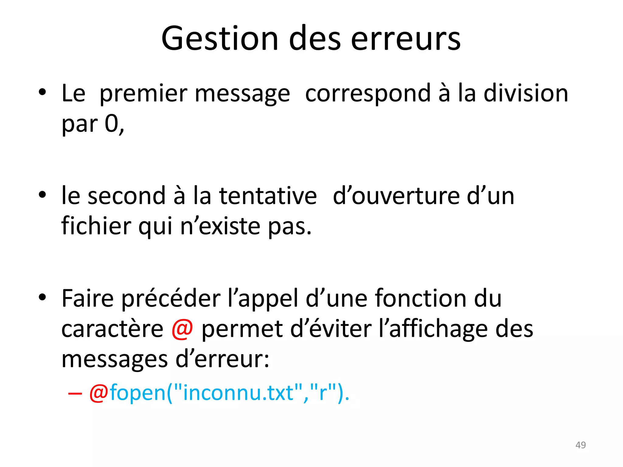 49
Gestion des erreurs
• Le premier message correspond à la division
par 0,
• le second à la tentative d’ouverture d’un
fichier qui n’existe pas.
• Faire précéder l’appel d’une fonction du
caractère @ permet d’éviter l’affichage des
messages d’erreur:
– @fopen("inconnu.txt","r").
 